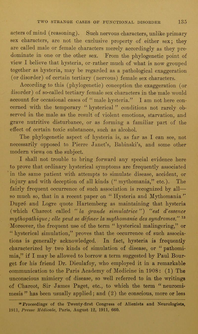 acters of mind (reasoning). Sucli nervous characters, unlike primary sex characters, are not the exclusive property of either sex; they are called male or female characters merely accordingly as they pre- dominate in one or the other sex. From the phylogenetic point of view I believe that hysteria, or-rather much of what is now grouped together as hysteria, may be regarded as a pathological exaggeration (or disorder) of certain tertiary (nervous) female sex characters. According to this (phylogenetic) conception the exaggeration (or disorder) of so-called tertiary female sex characters in the male would account for occasional cases of “ male hysteria.” I am not here con- cerned with the temporary “ hysterical ” conditions not rarely ob- served in the male as the result of violent emotions, starvation, and grave nutritive disturbance, or as forming a familiar part of the effect of certain toxic substances, such as alcohol. The phylogenetic aspect of hysteria is, as far as I can see, not necessarily opposed to Pierre Janet’s, Babinski’s, and some other modern views on the subject. I shall not trouble to bring forward any special evidence here to prove that ordinary hysterical symptoms are frequently associated in the same patient with attempts to simulate disease, accident, or injury and with deception of all kinds (“ mythomania,” etc.). The fairly frequent occurrence of such association is recognized by all— so much so, that in a recent paper on “ Hysteria and Mythomania ” Dupre and Logre quote Hartemberg as maintaining that hysteria (which Charcot called <v la grande simulatrice ”) “est d’essence mythopathique; elle peut se definer la mythomanie des syndromes ” 13 Moreover, the frequent use of the term “ hysterical malingering,” or “ hysterical simulation,” proves that the occurrence of such associa- tions is generally acknowledged. In fact, hysteria is frequently characterized by two kinds of simulation of disease, or “ pathomi- mia,” if I may be allowed to borrow a term suggested by Paul Bour- get for his friend Dr. Dieulafoy, who employed it in a remarkable communication to the Paris Academy of Medicine in 1908 : (1) The unconscious mimicry of disease, so well referred to in the writings of Charcot, Sir James Paget, etc., to which the term “neuromi- mesis ” has been usually applied; and (2) the conscious, more or less “ Proceedings of the Twenty-first Congress of Alienists and Neurologists, 1911, Presse Medicale, Paris, August 12, 1911, GOO.