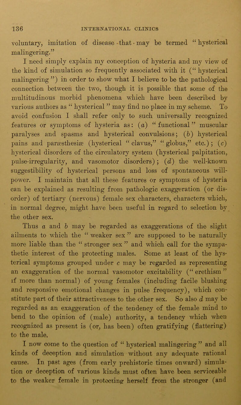 voluntary, imitation of disease-that• may be termed “hysterical malingering.” I need simply explain my conception of hysteria and my view of the kind of simulation so frequently associated with it (“ hysterical malingering ”) in order to show what I believe to be the pathological connection between the two, though it is possible that some of the multitudinous morbid phenomena which have been described by various authors as “ hysterical ” may find no place in my scheme. To avoid confusion I shall refer only to such universally recognized features or symptoms of hysteria as: (a) “ functional ” muscular paralyses and spasms and hysterical convulsions; (b) hysterical pains and parsesthesiae (hysterical “ clavus,” “globus,” etc.); (c) hysterical disorders of the circulatory system (hysterical palpitation, pulse-irregularity, and vasomotor disorders) ; (d) the well-known suggestibility of hysterical persons and loss of spontaneous will- power. I maintain that all these features or symptoms of hysteria can be explained as resulting from pathologic exaggeration (or dis- order) of tertiary (nervous) female sex characters, characters which, in normal degree, might have been useful in regard to selection by the other sex. Thus a and b may be regarded as exaggerations of the slight ailments to which the “ weaker sex ” are supposed to be naturally more liable than the “ stronger sex ” and which, call for the sympa- thetic interest of the protecting males. Some at least of the hys- terical symptoms grouped under c may be regarded as representing an exaggeration of the normal vasomotor excitability (“ erethism ” if more than normal) of young females (including facile blushing and responsive emotional changes in pulse frequency), which con- stitute part of their attractiveness to the other sex. So also d may be regarded as an exaggeration of the tendency of the female mind to bend to the opinion of (male) authority, a tendency which when recognized as present is (or, has been) often gratifying (flattering) to the male. I now come to the question of “ hysterical malingering ” and all kinds of deception and simulation without any adequate rational cause. In past ages (from early prehistoric times onward) simula- tion or deception of various kinds must often have been serviceable to the weaker female in protecting herself from the stronger (and