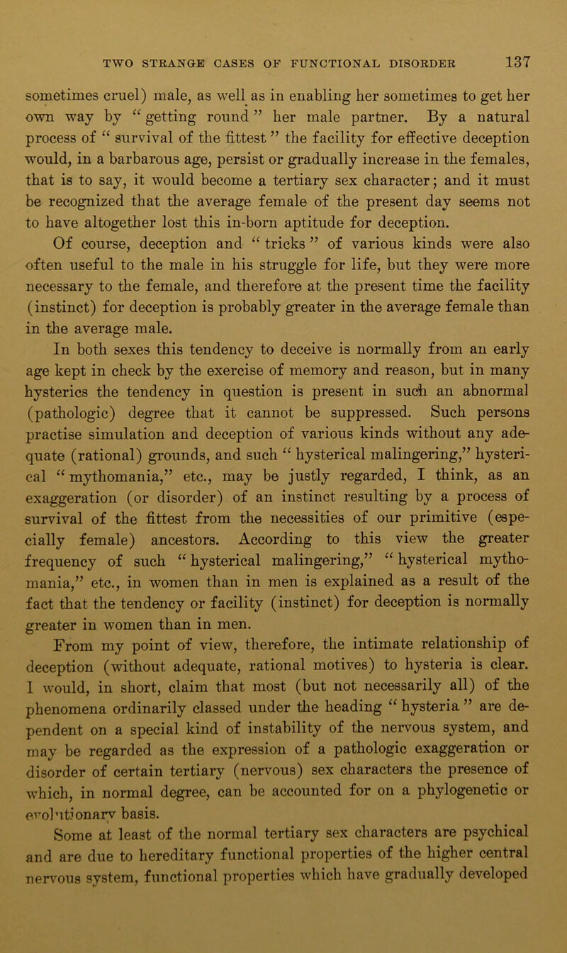 sometimes cruel) male, as well as in enabling her sometimes to get her own way by “ getting round ” her male partner. By a natural process of “ survival of the fittest ” the facility for effective deception would, in a barbarous age, persist or gradually increase in the females, that is to say, it would become a tertiary sex character; and it must be recognized that the average female of the present day seems not to have altogether lost this in-born aptitude for deception. Of course, deception and “ tricks ” of various kinds were also often useful to the male in his struggle for life, but they were more necessary to the female, and therefore at the present time the facility (instinct) for deception is probably greater in the average female than in the average male. In both sexes this tendency to deceive is normally from an early age kept in check by the exercise of memory and reason, but in many hysterics the tendency in question is present in such an abnormal (pathologic) degree that it cannot be suppressed. Such persons practise simulation and deception of various kinds without any ade- quate (rational) grounds, and such “ hysterical malingering,” hysteri- cal “ mythomania,” etc., may be justly regarded, I think, as an exaggeration (or disorder) of an instinct resulting by a process of survival of the fittest from the necessities of our primitive (espe- cially female) ancestors. According to this view the greater frequency of such “ hysterical malingering,” “ hysterical mytho- mania,” etc., in women than in men is explained as a result of the fact that the tendency or facility (instinct) for deception is normally greater in women than in men. From my point of view, therefore, the intimate relationship of deception (without adequate, rational motives) to hysteria is clear. I would, in short, claim that most (but not necessarily all) of the phenomena ordinarily classed under the heading “ hysteria ” are de- pendent on a special kind of instability of the nervous system, and may be regarded as the expression of a pathologic exaggeration or disorder of certain tertiary (nervous) sex characters the presence of which, in normal degree, can be accounted for on a phylogenetic or evolutionary basis. Some at least of the normal tertiary sex characters are psychical and are due to hereditary functional properties of the higher central nervous system, functional properties which have gradually developed