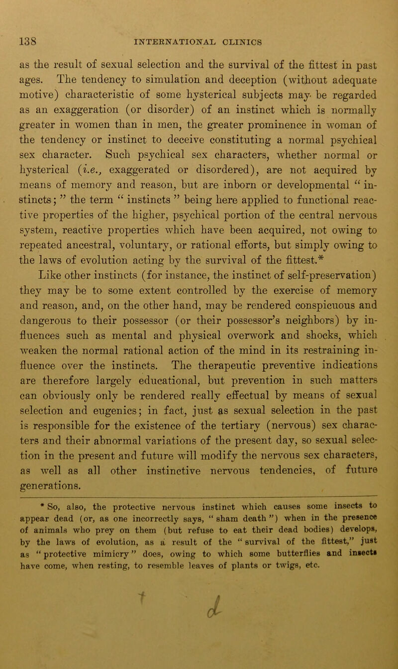 as the result of sexual selection and the survival of the fittest in past ages. The tendency to simulation and deception (without adequate motive) characteristic of some hysterical subjects may- be regarded as an exaggeration (or disorder) of an instinct which is normally greater in women than in men, the greater prominence in woman of the tendency or instinct to deceive constituting a normal psychical sex character. Such psychical sex characters, whether normal or hysterical (i.eexaggerated or disordered), are not acquired by means of memory and reason, but are inborn or developmental “ in- stincts ; ” the term “ instincts ” being here applied to functional reac- tive properties of the higher, psychical portion of the central nervous system, reactive properties which have been acquired, not owing to repeated ancestral, voluntary, or rational efforts, but simply owing to the laws of evolution acting by the survival of the fittest.* Like other instincts (for instance, the instinct of self-preservation) they may be to some extent controlled by the exercise of memory and reason, and, on the other hand, may be rendered conspicuous and dangerous to their possessor (or their possessor’s neighbors) by in- fluences such as mental and physical overwork and shocks, which weaken the normal rational action of the mind in its restraining in- fluence over the instincts. The therapeutic preventive indications are therefore largely educational, but prevention in such matters can obviously only be rendered really effectual by means of sexual selection and eugenics; in fact, just as sexual selection in the past is responsible for the existence of the tertiary (nervous) sex charac- ters and their abnormal variations of the present day, so sexual selec- tion in the present and future will modify the nervous sex characters, as well as all other instinctive nervous tendencies, of future generations. * So, also, the protective nervous instinct which causes some insects to appear dead (or, as one incorrectly says, “sham death”) when in the presence of animals who prey on them (but refuse to eat their dead bodies) develops, by the laws of evolution, as a result of the “ survival of the fittest,” just as “protective mimicry” does, owing to which some butterflies and insect* have come, when resting, to resemble leaves of plants or twigs, etc. O'