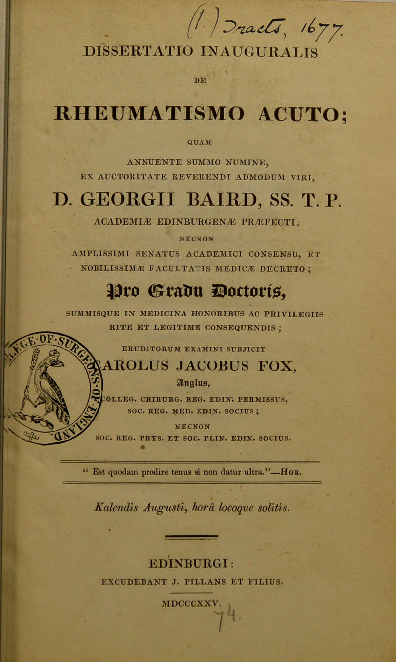 DISSERTATIO INAUGURARIS \ DE RHEUMATISMO ACUTO QUAM ANNUENTE SUMMO NUMINE, EX AUCTORITATE REVERENDI ADMODUM VIRI, D. GEORGII BAIRD, SS. T. P. ACADEMIA EDINBURGENA: PRyEFECTI; NECNON AMPLISSIMI SENATUS ACADEMICI CONSENSU, ET • NOBILISSIMAE FACULTATIS MEDICAE DECRETO ; $ro ©ra&ti Soctoiis, SUMMISQUE IN MEDICINA HONORIBUS AC PRIVILEGIIS RITE ET LEGITIME CONSEQUENDIS j ERUDITORUM EXAMINI SUBJICIT AROLUS JACOBUS FOX, angius, OELEG. CHIRURG. REG. EDIN. PERMISSUS, SOC. REG. MED. EDIN. SOCIUS; NECNON SOC. REG. PHYS. ET SOC. PLIN. EDIN. SOCIUS. “ Est quodam prodire tenus si non datur ultra.”—Hor. Kalendis Augusti, liora locoque solitis. EDINBURGI: EXCUDEBANT J. PILLANS ET FILIUS. MDCCCXXV. 7 S* •