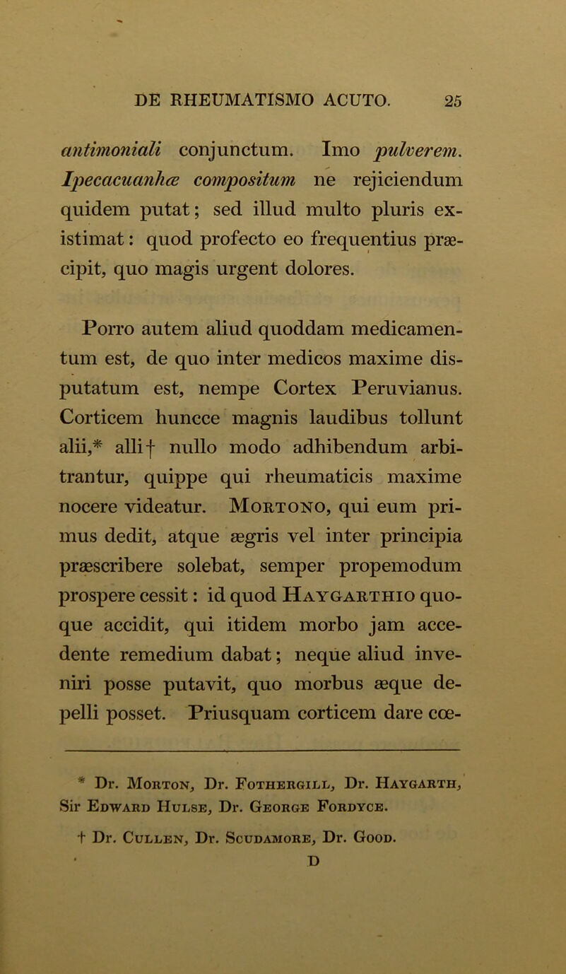 antimoniali conjunctum. Imo pulverem. Ipecacuanlice compositum ne rejiciendum quidem putat; sed illud multo pluris ex- istimat : quod profecto eo frequentius prae- cipit, quo magis urgent dolores. Porro autem aliud quoddam medicamen- tum est, de quo inter medicos maxime dis- putatum est, nempe Cortex Peruvianus. Corticem huncce magnis laudibus tollunt alii,* alii -f* nullo modo adhibendum arbi- trantur, quippe qui rheumaticis maxime nocere videatur. Mortono, qui eum pri- mus dedit, atque aegris vel inter principia praescribere solebat, semper propemodum prospere cessit: id quod Haygarthio quo- que accidit, qui itidem morbo jam acce- dente remedium dabat; neque aliud inve- niri posse putavit, quo morbus aeque de- pelli posset. Priusquam corticem dare cce- * Dr. Morton, Dr. Fothergill, Dr. Haygarth, Sir Edward Hulse, Dr. George Fordyce. t Dr. Cullen, Dr. Scudamore, Dr. Good. D