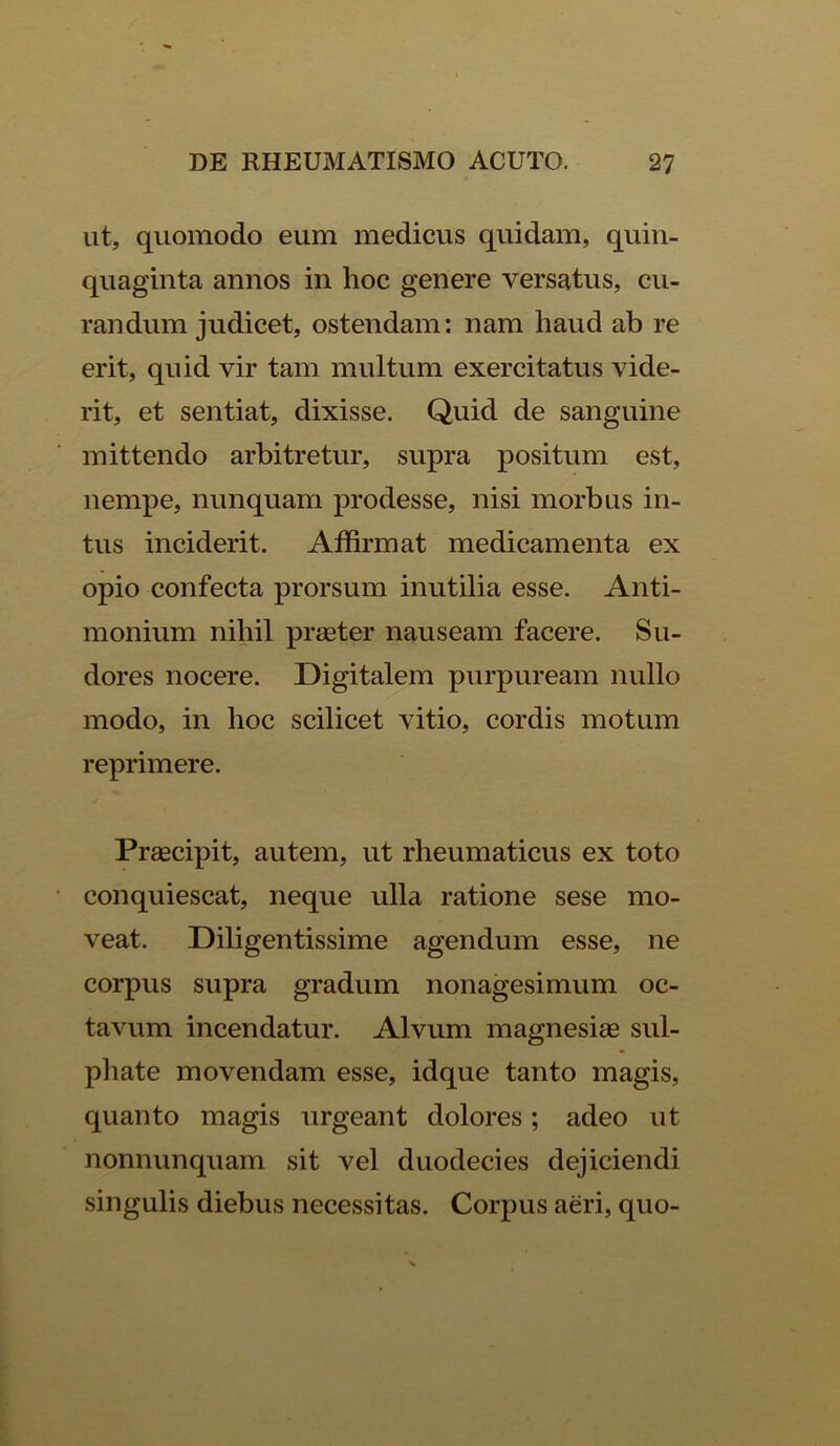 ut, quomodo eum medicus quidam, quin- quaginta annos in hoc genere versatus, cu- randum judicet, ostendam: nam haud ab re erit, quid vir tam multum exercitatus vide- rit, et sentiat, dixisse. Quid de sanguine mittendo arbitretur, supra positum est, nempe, nunquam prodesse, nisi morbus in- tus inciderit. Affirmat medicamenta ex opio confecta prorsum inutilia esse. Anti- monium nihil praeter nauseam facere. Su- dores nocere. Digitalem purpuream nullo modo, in hoc scilicet vitio, cordis motum reprimere. Praecipit, autem, ut rheumaticus ex toto conquiescat, neque ulla ratione sese mo- veat. Diligentissime agendum esse, ne corpus supra gradum nonagesimum oc- tavum incendatur. Alvum magnesiae sul- phate movendam esse, idque tanto magis, quanto magis urgeant dolores; adeo ut nonnunquam sit vel duodecies dejiciendi singulis diebus necessitas. Corpus aeri, quo-
