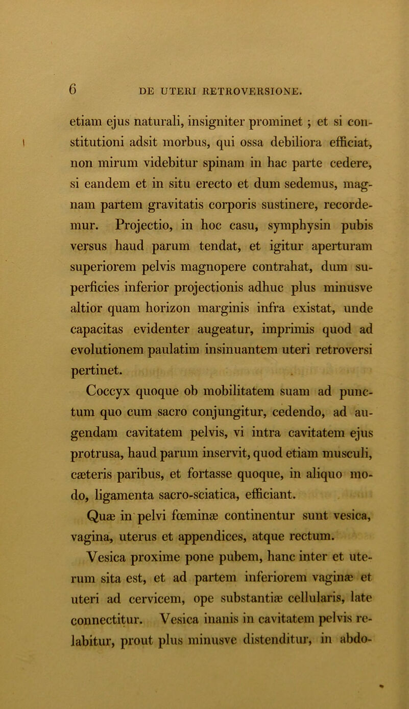 etiam ejus naturali, insigniter prominet ; et si con- stitutioni adsit morbus, qui ossa debiliora efficiat, non mirum videbitur spinam in hac parte cedere, si eandem et in situ erecto et dum sedemus, mag- nam partem gravitatis corporis sustinere, recorde- mur. Projectio, in hoc casu, symphysin pubis versus haud parum tendat, et igitur aperturam superiorem pelvis magnopere contrahat, dum su- perficies inferior projectionis adhuc plus minusve altior quam horizon marginis infra existat, unde capacitas evidenter augeatur, imprimis quod ad evolutionem paulatim insinuantem uteri retroversi pertinet. Coccyx quoque ob mobilitatem suam ad punc- tum quo cum sacro conjungitur, cedendo, ad au- gendam cavitatem pelvis, vi intra cavitatem ejus protrusa, haud parum inservit, quod etiam musculi, caeteris paribus, et fortasse quoque, in aliquo mo- do, ligamenta sacro-sciatica, efficiant. Quae in pelvi fceminae continentur sunt vesica, vagina, uterus et appendices, atque rectum. Vesica proxime pone pubem, hanc inter et ute- rum sita est, et ad partem inferiorem vaginae et uteri ad cervicem, ope substantiae cellularis, late connectitur. Vesica inanis in cavitatem pelvis re- labitur, prout plus minusve distenditur, in abdo-