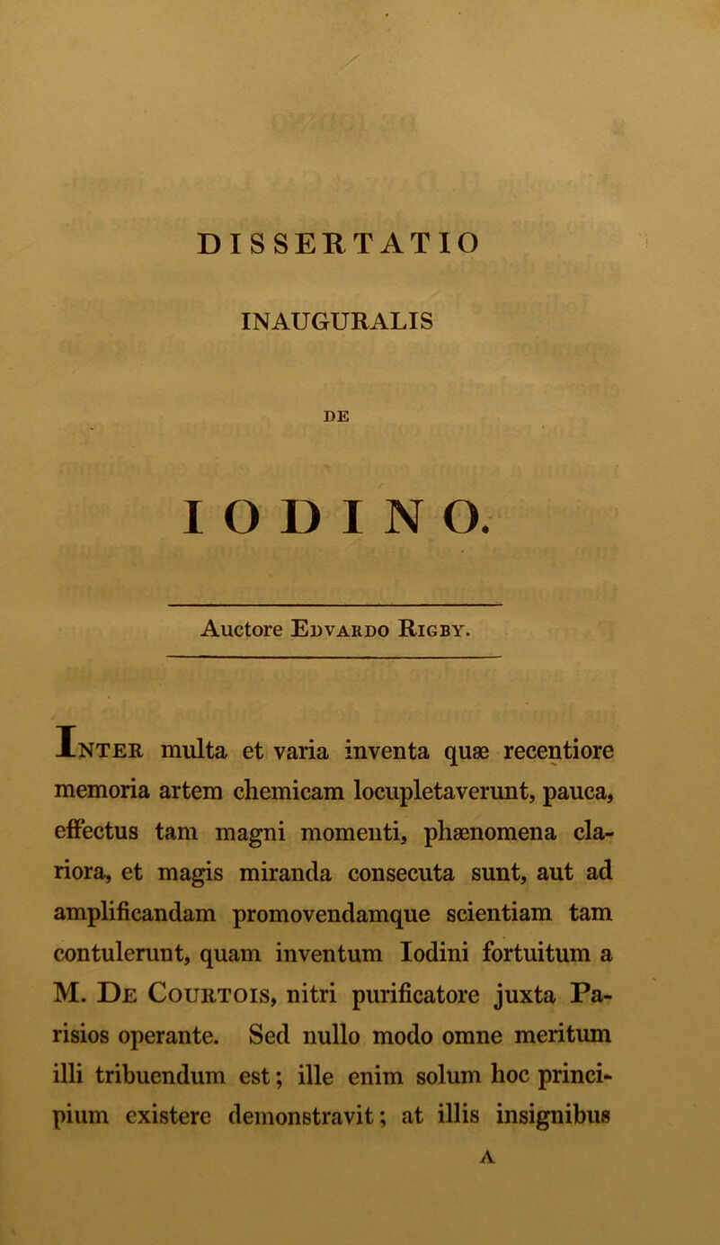 DISSERTATIO INAUGURALIS DE I O D I N O. Auctore Edvardo Rigby. Inter multa et varia inventa quae recentiore memoria artem chemicam locupletaverunt, pauca, effectus tam magni momenti, phaenomena cla- riora, et magis miranda consecuta sunt, aut ad amplificandam promovendamque scientiam tam contulerunt, quam inventum Iodini fortuitum a M. De Courtois, nitri purificatore juxta Pa- risios operante. Sed nullo modo omne meritum illi tribuendum est; ille enim solum hoc princi- pium existerc demonstravit; at illis insignibus A