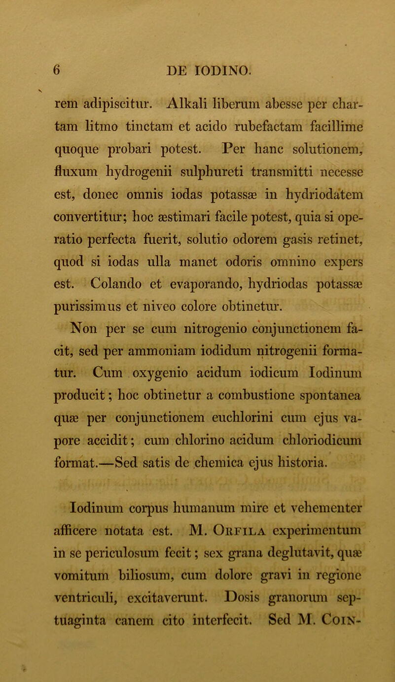 rem adipiscitur. Alkali liberum abesse per char- tam litmo tinctam et acido rubefactam facillime quoque probari potest. Per hanc solutionem, fluxum hydrogenii sulphureti transmitti necesse est, donec omnis iodas potassae in hydriodatem convertitur; hoc aestimari facile potest, quia si ope- ratio perfecta fuerit, solutio odorem gasis retinet, quod si iodas ulla manet odoris omnino expers est. Colando et evaporando, hydriodas potassae purissimus et niveo colore obtinetur. Non per se cum nitrogenio conjunctionem fa- cit, sed per ammoniam iodidum nitrogenii forma- tur. Cum oxygenio acidum iodicum Iodinum producit; hoc obtinetur a combustione spontanea quae per conjunctionem euchlorini cum ejus va- pore accidit; cum clilorino acidum chloriodicum format.—Sed satis de chemica ejus historia. Iodinum corpus humanum mire et vehementer afficere notata est. M. Orfila experimentum in se periculosum fecit; sex grana deglutavit, quae vomitum biliosum, cum dolore gravi in regione ventriculi, excitaverunt. Dosis granorum sep- tuaginta canem cito interfecit. Sed M. CoiN-