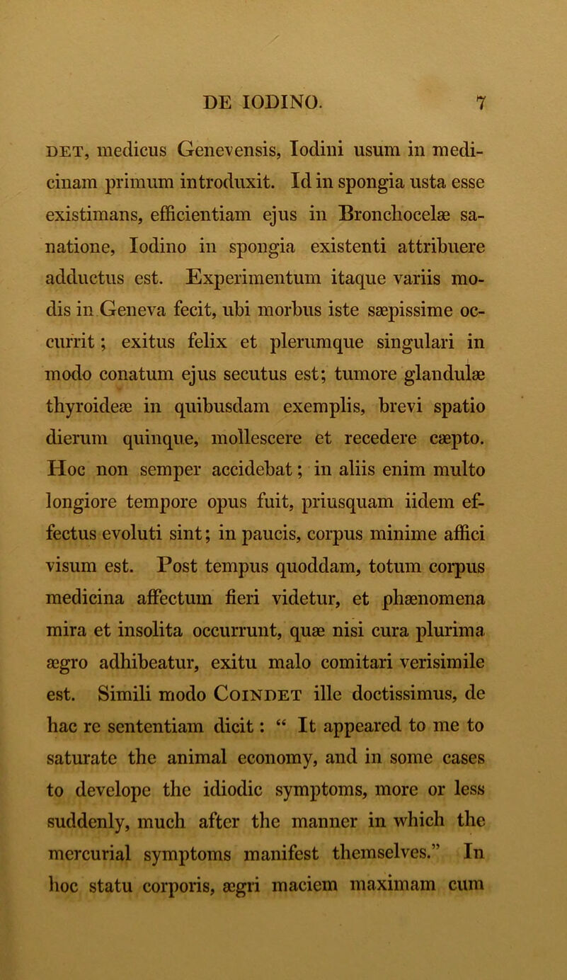 det, medicus Genevensis, Iodini usum in medi- cinam primum introduxit. Id in spongia usta esse existimans, efficientiam ejus in Bronchocelse sa- natione, Iodino in spongia existenti attribuere adductus est. Experimentum itaque variis mo- dis in Geneva fecit, ubi morbus iste saepissime oc- currit ; exitus felix et plerumque singulari in modo conatum ejus secutus est; tumore glandulae thyroideae in quibusdam exemplis, brevi spatio dierum quinque, mollescere et recedere caepto. Hoc non semper accidebat; in aliis enim multo longiore tempore opus fuit, priusquam iidem ef- fectus evoluti sint; in paucis, corpus minime affici visum est. Post tempus quoddam, totum corpus medicina affectum fieri videtur, et phaenomena mira et insolita occurrunt, quae nisi cura plurima aegro adhibeatur, exitu malo comitari verisimile est. Simili modo Coindet ille doctissimus, de hac re sententiam dicit: “ It appeared to me to saturate the animal economy, and in some cases to develope the idiodic symptoms, more or less suddenly, much after the manner in which the mercurial symptoms manifest themselves.’' In hoc statu corporis, aegri maciem maximam cum