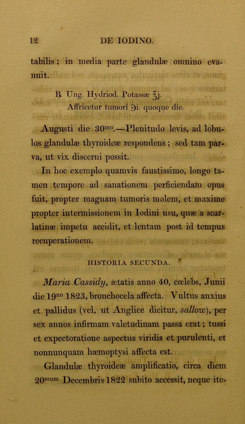 tabilis; in media parte glandulae omnino eva- nuit. 1£ Ung. Hydriod. Potassae ^j. Affricetur tumori £i. quoque die. Augusti die 30mo.—Plenitudo levis, ad lobu- los glandulae thyroideae respondens ; sed tam par- va, ut vix discerni possit. In hoc exemplo quamvis faustissimo, longo ta- men tempore ad sanationem perficiendam opus fuit, propter magnam tumoris molem, et maxime propter intermissionem in Iodini usu, quae a scar- latinae impetu accidit, et lentam post id tempus recuperationem. HISTORIA SECUNDA. * Maria Cassidy, aetatis anno 40, coelebs, Junii die 19no 1823, bronchocela affecta. Vultus anxius et pallidus (vel, ut Anglice dicitur, sallow), per sex annos infirmam valetudinam passa erat; tussi et expectoratione aspectus viridis et purulenti, et nonnunquam haemoptysi affecta est. Glandulae thyroideae amplificatio, circa diem 20mum Decembris 1822 subito accessit, neque ite-