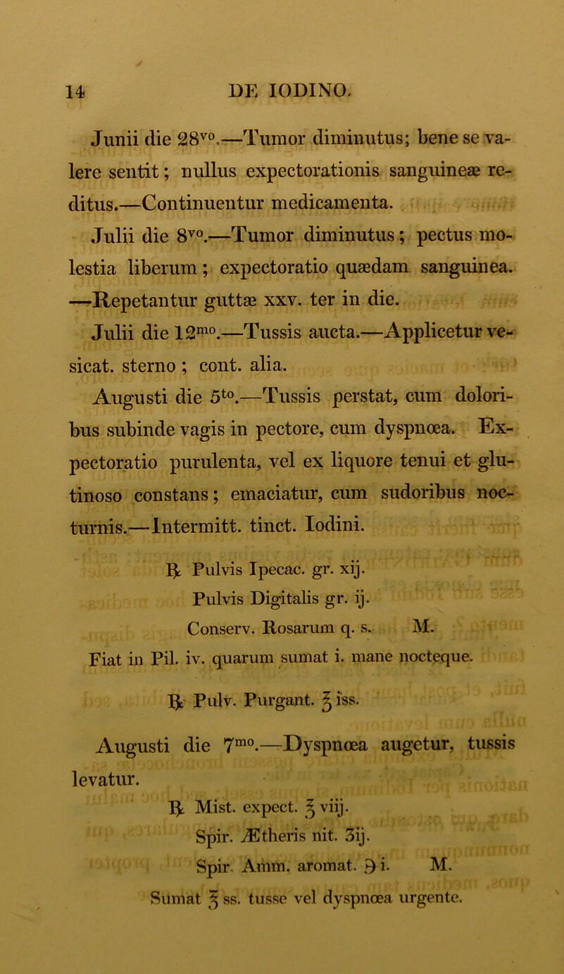 Junii die 28vo,—Tumor diminutus; bene se va- lere sentit; nullus expectorationis sanguineae re- ditus.—Continuentur medicamenta. Julii die 8V0.—Tumor diminutus; pectus mo- lestia liberum ; expectoratio quaedam sanguinea. —Repetantur guttae xxv. ter in die. Julii diel2mo.—Tussis aucta.—Applicetur ve- sicat. sterno ; cont. alia. Augusti die 5t0.—Tussis perstat, cum dolori- bus subinde vagis in pectore, cum dyspnoea. Ex- pectoratio purulenta, vel ex liquore tenui et glu- tinoso constans; emaciatur, cum sudoribus noc- turnis.—Intermitt. tinct. Iodini. Pulvis Ipecac. gr. xij. Pulvis Digitalis gr. ij. Conserv. Rosarum q. s. M. Fiat in Pii. iv. quarum sumat i. mane nocteque. Pulv. Purgant. ^ iss. Augusti die 7mo-—Dyspnoea augetur, tussis levatur. Mist. expect. ^viij. Spir. /Etheris nit. 3ij. Spir. Amm. aromat. ►) i. M. Sumat 3 ss. tusse vel dyspnoea urgente.