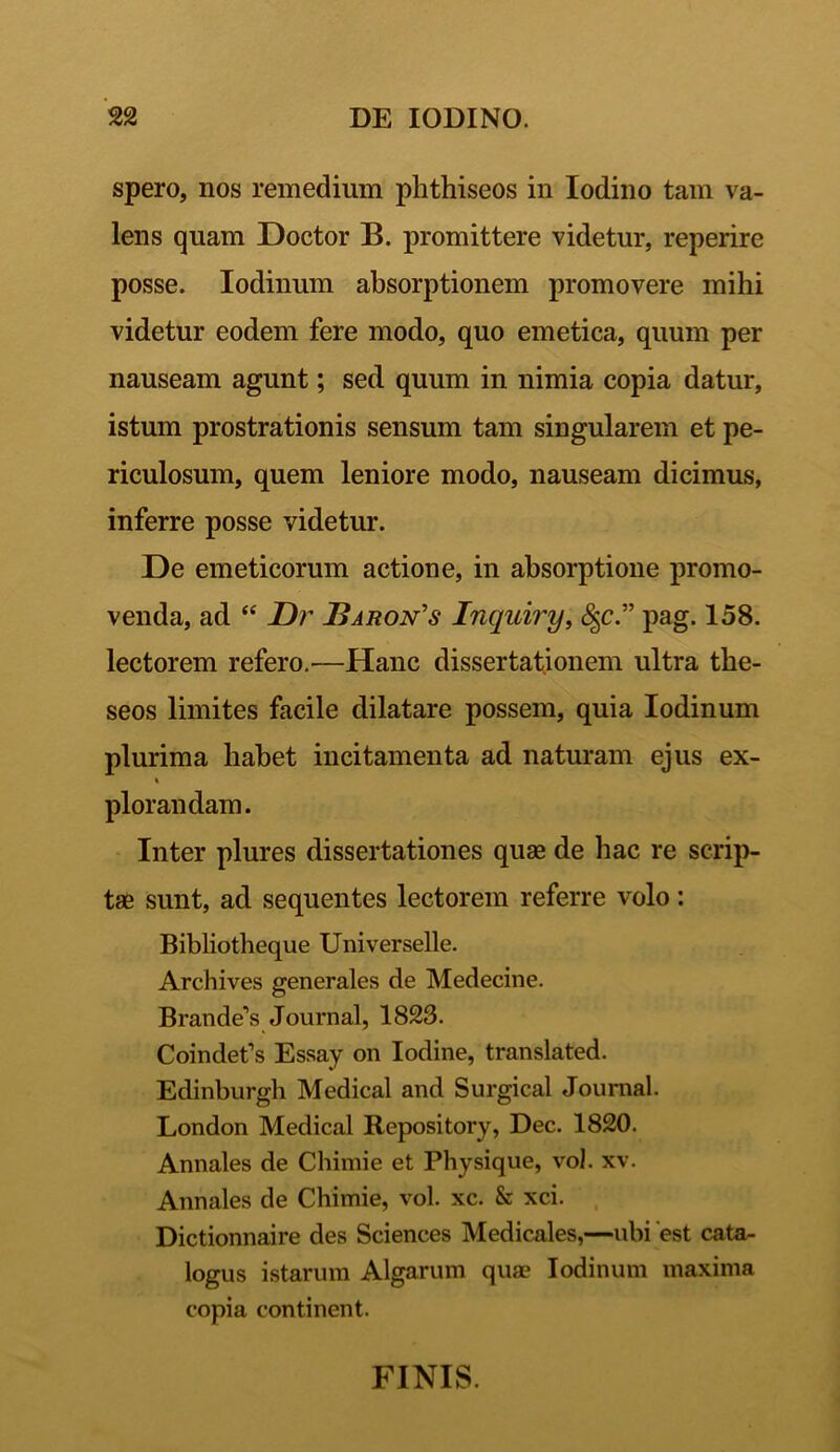 spero, nos remedium phthiseos in Iodino tam va- lens quam Doctor B. promittere videtur, reperire posse. Iodinum absorptionem promovere mihi videtur eodem fere modo, quo emetica, quum per nauseam agunt; sed quum in nimia copia datur, istum prostrationis sensum tam singularem et pe- riculosum, quem leniore modo, nauseam dicimus, inferre posse videtur. De emeticorum actione, in absorptione promo- venda, ad “ Dr Baron's Inquiry, <%c.” pag. 158. lectorem refero.—Hanc dissertationem ultra the- seos limites facile dilatare possem, quia Iodinum plurima habet incitamenta ad naturam ejus ex- plorandam. Inter plures dissertationes quae de hac re scrip- tae sunt, ad sequentes lectorem referre volo: Bibliotheque Universelle. Archives generales de Medecine. Brandei Journal, 1823. Coindef s Essay on Iodine, translated. Edinburgh Medical and Surgical Journal. London Medical Repository, Dec. 1820. Annales de Chimie et Physique, vol. xv. Annales de Chimie, vol. xc. & xci. Dictionnaire des Sciences Medicales,—ubi est cata- logus istarum Algarum quae Iodinum maxima copia continent. FINIS.