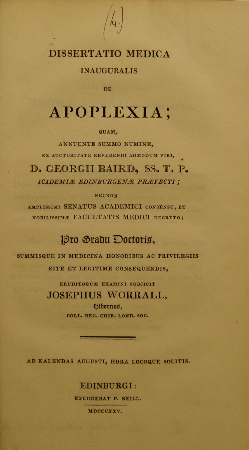 H DISSERTATIO MEDICA INAUGURALIS DE APOPLEXIA; QUAM, ANNUENTE SUMMO NUMINE, EX AUCTORITATE REVERENDI ADMODUM VIRI, O. GEORGII BAIR.JD, SS« T« P. ACADEMIAE EDINBURGENAE PRAEFECTI ,* NECNON amplissimi SENATUS ACADEMICI consensu, et nobilissima: FACULTATIS MEDICI decreto ; Pto <©taDu SDoctotis, SUMMISQUE IN MEDICINA HONORIBUS AC PRIVILEGIIS RITE ET LEGITIME CONSEQUENDIS, ERUDITORUM EXAMINI SUBJICIT JOSEPHUS WORRALL, 5)tf)ernu£, COLL. REG. CHIR. LOND. SOC. AD KALENDAS AUGUSTI, HORA LOCOQUE SOLITIS. EDINBURGI: EXCUDEBAT P. NEILL. MDCCCXXV.