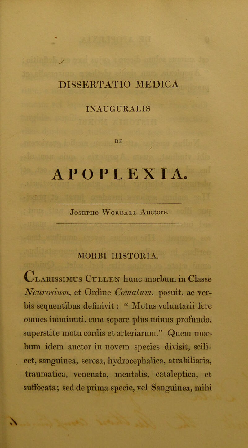 DISSERTATIO MEDICA INAUGURALIS DE APOPLEXIA. Josepho Worrall Auctore. MORBI HISTORIA. Clarissimus Cullen hunc morbum in Classe Neuro sium, et Ordine Comatum, posuit, ac ver- bis sequentibus definivit: “ Motus voluntarii fere omnes imminuti, cum sopore plus minus profundo, superstite motu cordis et arteriarum.” Quem mor- bum idem auctor in novem species divisit, scili- cet, sanguinea, serosa, hydroccphalica, atrabiliaria, traumatica, venenata, mentalis, cataleptica, et suffocata; sed de prima specie, vel Sanguinea, mihi \