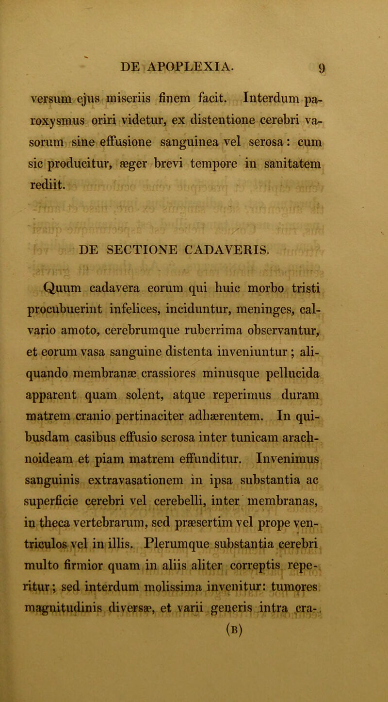 versum ejus miseriis finem facit. Interdum pa- roxysmus oriri videtur, ex distentione cerebri va- sorum sine effusione sanguinea vel serosa: cum sic producitur, aeger brevi tempore in sanitatem rediit. ' f'' ■ ; 'j ‘('• ' * V r f • • t •‘t •' • ‘ ’ *■' 4 DE SECTIONE CADAVERIS. Quum cadavera eorum qui huic morbo tristi procubuerint infelices, inciduntur, meninges, cal- vario amoto, cerebrumque ruberrima observantur, et eorum vasa sanguine distenta inveniuntur; ali- quando membranae crassiores minusque pellucida apparent quam solent, atque reperimus duram matrem cranio pertinaciter adhaerentem. In qui- busdam casibus effusio serosa inter tunicam arach- noideam et piam matrem effunditur. Invenimus sanguinis extravasationem in ipsa substantia ac superficie cerebri vel cerebelli, inter membranas, in theca vertebrarum, sed praesertim vel prope ven- • triculos vel in illis. Plerumque substantia cerebri multo firmior quam in aliis aliter correptis repe- ritur; sed interdum molissima invenitur: tumores magnitudinis diversae, et varii generis intra era-. (*)