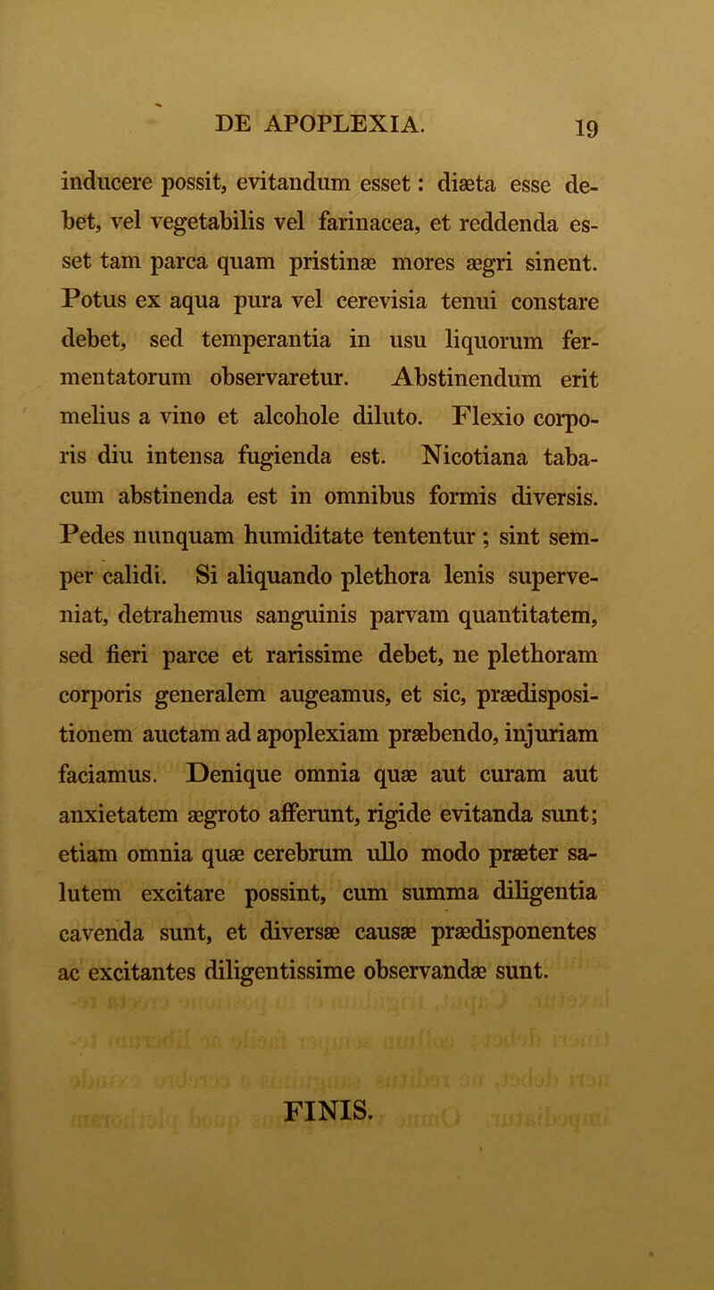 inducere possit, evitandum esset: diaeta esse de- bet, vel vegetabilis vel farinacea, et reddenda es- set tam parca quam pristinae mores aegri sinent. Potus ex aqua pura vel cerevisia tenui constare debet, sed temperantia in usu liquorum fer- mentatorum observaretur. Abstinendum erit melius a vino et alcohole diluto. Flexio corpo- ris diu intensa fugienda est. Nicotiana taba- cum abstinenda est in omnibus formis diversis. Pedes nunquam humiditate tententur; sint sem- per calidi. Si aliquando plethora lenis superve- niat, detrahemus sanguinis parvam quantitatem, sed fieri parce et rarissime debet, ne plethoram corporis generalem augeamus, et sic, praedisposi- tionem auctam ad apoplexiam praebendo, injuriam faciamus. Denique omnia quas aut curam aut anxietatem aegroto afferunt, rigide evitanda sunt; etiam omnia quae cerebrum ullo modo praeter sa- lutem excitare possint, cum summa diligentia cavenda sunt, et diversae causae praedisponentes ac excitantes diligentissime observandae sunt. FINIS.