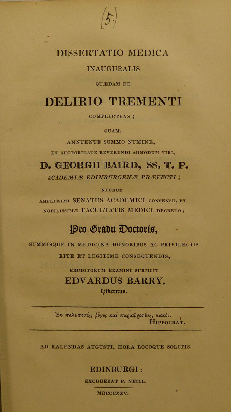 INAUGURALIS QUAEDAM DE I DELIRIO TREMENTI COMPLECTENS ; QUAM, ANNUENTE SUMMO NUMINE, EX AUCTORITATE REVERENDI ADMODUM VIRI, B* GEORGII BAIRB9 SSa Ta ]P» ACADEMI;E EDINBURGENJE PRAEFECTI NECNON amplissimi SENATUS ACADEMICI consensu, et nobilissima: FACULTATIS MEDICI decreto; Pro ®raou Doctorig, SUMMISQUE IN MEDICINA HONORIBUS AC PltlVILEGUS RITE ET LEGITIME CONSEQUENDIS, ERUDITORUM EXAMINI SUBJICIT EDVARDUS BARRY, ^tlietnuie!. Ek TroAt/TTov/»? plyog kcci Trx^xCp^oirvvyi, y.ccy.ov. ^ Hippocrat. AD KALENDAS AUGUSTI, HORA LOCOQUE SOLITIS. EDINBURGI: excudebat p. neill. MDCCCXXV.