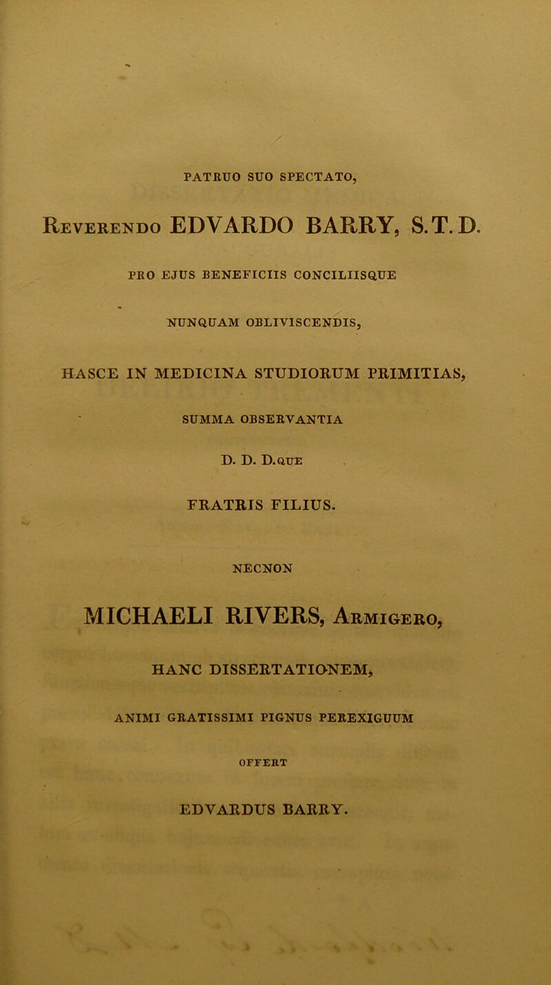 PATRUO SUO SPECTATO, Reverendo EDVARDO BARRY, S.T. D. PRO EJUS BENEFICIIS CONCILIISQUE NUNQUAM OBLIVISCENDIS, HASCE IN MEDICINA STUDIORUM PRIMITIAS, SUMMA OBSERVANTIA D. D. D.que FRATRIS FILIUS. NECNON MICHAELI RIVERS, Armigero, HANC DISSERTATIONEM, ANIMI GRATISSIMI PIGNUS PEREXIGUUM OFFERT EDVARDUS BARRY.