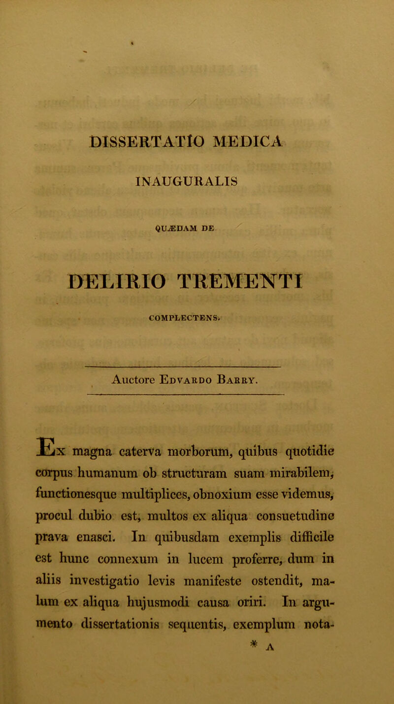 INAUGURALIS QUiEDAM DE DELIRIO TREMENTI COMPLECTENS. Auctore Edvardo Barry. Ex magna caterva morborum, quibus quotidie corpus humanum ob structuram suam mirabilem, functionesque multiplices, obnoxium esse videmus, procul dubio est, multos ex aliqua consuetudine prava enasci. In quibusdam exemplis difficile est hunc connexum in lucem proferre, dum in aliis investigatio levis manifeste ostendit, ma- lum ex aliqua hujusmodi causa oriri. In argu- mento dissertationis sequentis, exemplum nota-