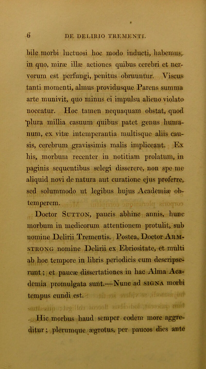 bile morbi luctuosi hoc modo inducti, habemus, in quo, mirae illae actiones quibus cerebri et ner- vorum est perfungi, penitus obruuntur. Viscus tanti momenti, almus providusque Parens summa arte munivit, quo minus ei impulsu alieno violato noceatur. Hoc tamen nequaquam obstat, quod *plura millia casuum quibus patet genus huma- num, ex vitae intemperantia multisque aliis cau- sis, cerebrum gravissimis malis impliceant. Ex his, morbum recenter in notitiam prolatum, in paginis sequentibus selegi disserere, non spe me aliquid novi de natura aut curatione ejus proferre, sed solummodo ut legibus hujus Academiae ob- temperem. Doctor Sutton, paucis abhinc annis, hunc morbum in medicorum attentionem protulit, sub nomine Delirii Trementis. Postea, Doctor Arm- strong nomine Delirii ex Ebriositate, et multi ab hoc tempore in libris periodicis eum descripse- runt ; et paucae dissertationes in hac Alma Aca- demia promulgata sunt.—Nunc ad signa morbi tempus eundi est. -J, i' f 11 A' f H) * . '[}\ * • ‘ > • ’ ’ • Hic morbus haud semper eodem more aggre- ditur ; plerumque aegrotus, per paucos dies ante