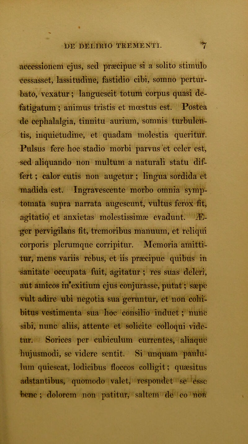 accessionem ejus, sed praecipue si a solito stimulo cessasset, lassitudine, fastidio cibi, somno pertur- bato, vexatur; languescit totum corpus quasi de- fatigatum ; animus tristis et moestus est. Postea de cephalalgia, tinnitu aurium, somnis turbulen- tis, inquietudine, et quadam molestia queritur. Pulsus fere hoc stadio morbi parvus et celer est, sed aliquando non multum a naturali statu dif- fert ; calor cutis non augetur; lingua sordida et madida est. Ingravescente morbo omnia symp- tomata supra narrata augescunt, vultus ferox fit, agitatio^ et anxietas molestissimas evadunt. iE- ger pervigilans fit, tremoribus manuum, et reliqui corporis plerumque corripitur. Memoria amitti- tur, mens variis rebus, et iis praecipue quibus in sanitate occupata fuit, agitatur; res suas deleri, aut amicos nfexitium ejus conjurasse, putat; saepe vult adire ubi negotia sua geruntur, et non cohi- bitus vestimenta sua hoc consilio induet; nunc sibi, nunc aliis, attente et solicite colloqui vide- tur. Sorices per cubiculum currentes, aliaquc hujusmodi, se videre sentit. Si unquam paulu- lum quiescat, lodicibus floccos colligit; quaesitus adstantibus, quomodo valet, respondet se esse bene; dolorem non patitur, saltem de eo non