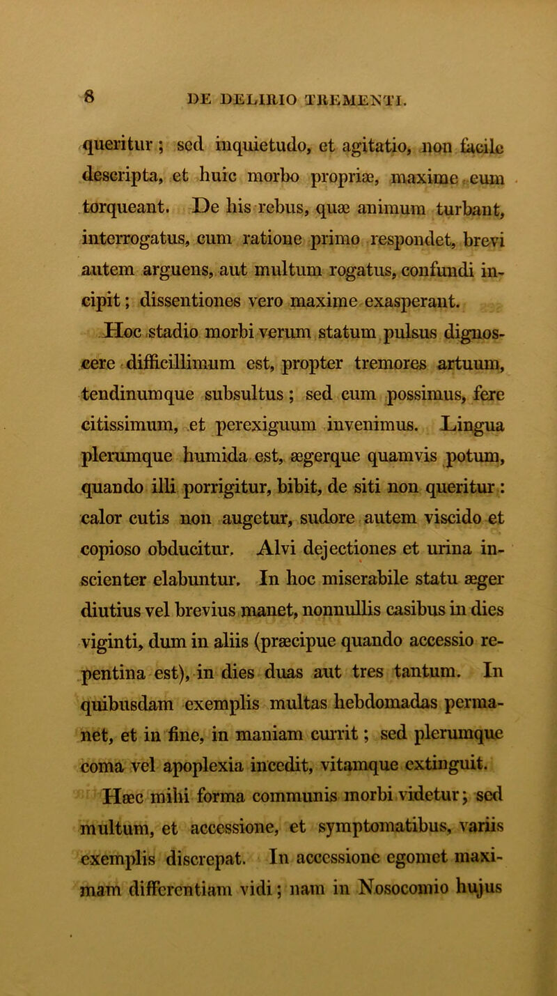 queritur ; sed inquietudo, et agitatio, non focilo descripta, et huic morbo propriae, maxime eum torqueant. De his rebus, quae animum turbant, interrogatus, cum ratione primo respondet, brevi autem arguens, aut multum rogatus, confundi in- cipit ; dissentiones vero maxime exasperant. Hoc stadio morbi verum statum pulsus dignos- cere difficillimum est, propter tremores artuum, tendinum que subsultus; sed cum possimus, fere citissimum, et perexiguum invenimus. Lingua plerumque humida est, aegerque quamvis potum, quando illi porrigitur, bibit, de siti non queritur : calor cutis non augetur, sudore autem viscido et copioso obducitur. Alvi dejectiones et urina in- scienter elabuntur. In hoc miserabile statu aeger diutius vel brevius manet, nonnullis casibus in dies viginti, dum in aliis (praecipue quando accessio re- pentina est), in dies duas aut tres tantum. In quibusdam exemplis multas hebdomadas perma- net, et in fine, in maniam currit; sed plerumque coma vel apoplexia incedit, vitamque extinguit. Haec mihi forma communis morbi videtur; sed multum, et accessione, et symptomatibus, variis exemplis discrepat. In accessione egomet maxi- mam differentiam vidi; nam in Nosocomio hujus