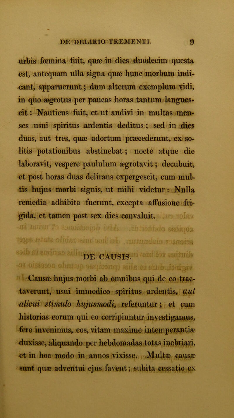 urbis foemina fuit, quae in dies duodecim questa est, antequam ulla signa quae hunc morbum indi- cant, apparuerunt; dum alterum exemplum vidi, in quo aegrotus per paucas horas tantum langues- cit : Nauticus fuit, et ut audivi in multas men- ses usui spiritus ardentis deditus; sed in dies duas, aut tres, quae adortum praecederunt, ex so- litis potationibus abstinebat; nocte atque die laboravit, vespere paululum aegrotavit; decubuit, et post horas duas delirans expergescit, cum mul- tis hujus morbi signis, ut mihi videtur: Nulla remedia adhibita fuerunt, excepta affusione fri- gida, et tamen post sex dies convaluit. 'r •'<«'>£ viKUji M)i{ il 4- .11’i tfiixi• /f‘i % * ... /.» »u» *.L.. IU i-f DE CAUSIS. Causae hujus morbi ab omnibus qui de eo trac- taverunt, usui immodico spiritus ardentis, aut alicui stimulo hujusmodi, referuntur; et cum historias eorum qui eo corripiuntur investigamus, fere invenimus, eos, vitam maxime intemperantiae duxisse, aliquando per hebdomadas totas inebriari, ct in hoc modo in annos vixisse. Multae causae sunt quae adventui ejus favent; subita cessatio cx