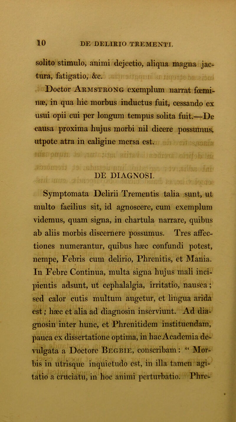 solito stimulo, animi dejectio, aliqua magna jac- tura, fatigatio, &c. Doctor Armstrong exemplum narrat foemi- nae, in qua hic morbus inductus fuit, cessando ex usui opii cui per longum tempus solita fuit.—De causa proxima hujus morbi nil dicere possumus, utpote atra in caligine mersa est. DE DIAGNOSI. Symptomata Delirii Trementis talia sunt, ut multo facilius sit, id agnoscere, cum exemplum videmus, quam signa, in chartula narrare, quibus ab aliis morbis discernere possumus. Tres affec- tiones numerantur, quibus haec confundi potest, nempe, Febris cum delirio, Phrenitis, et Mania. In Febre Continua, multa signa hujus mali inci- pientis adsunt, ut cephalalgia, irritatio, nausea; sed calor cutis multum augetur, et lingua arida est; haec et alia ad diagnosin inserviunt. Ad dia- gnosin inter hunc, et Phrenitidem instituendam, pauca ex dissertatione optima, in hac Academia de- vulgata a Doctore Begbie, conscribam: “ Mor- bis in utrisque inquietudo est, in illa tamen agi- tatio a cruciatu, in hoc animi perturbatio. Phre-