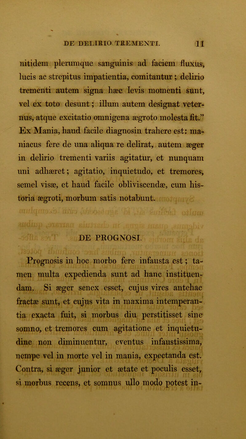 nitidem plerumque sanguinis ad faciem fluxus, lucis ac strepitus impatientia, comitantur; delirio trementi autem signa haec levis momenti sunt, vel ex toto desunt; illum autem designat veter- nus, atque excitatio omnigena aegroto molesta fit.” Ex Mania, haud facile diagnosin trahere est: ma- niacus fere de una aliqua re delirat, autem aeger in delirio trementi variis agitatur, et nunquam uni adhaeret; agitatio, inquietudo, et tremores, semel visae, et haud facile obliviscendae, cum his- toria aegroti, morbum satis notabunt. DE PROGNOSI. Prognosis in hoc morbo fere infausta est; ta- men multa expedienda sunt ad hanc instituen- dam. Si aeger senex esset, cujus vires antehac fractae sunt, et cujus vita in maxima intemperan- tia exacta fuit, si morbus diu perstitisset sine somno, et tremores cum agitatione et inquietu- dine non diminuentur, eventus infaustissima, nempe vel in morte vel in mania, expectanda est. Contra, si aeger junior et aetate et poculis esset, si morbus recens, et somnus ullo modo potest in-