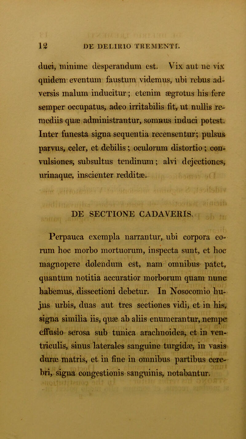 (luci, minime desperandum est. Vix aut ne vix quidem eventum faustum videmus, ubi rebus ad- versis malum inducitur; etenim aegrotus his fere semper occupatus, adeo irritabilis fit, ut nullis re- mediis quae administrantur, somnus induci potest. Inter funesta signa sequentia recensentur; pulsus parvus, celer, et debilis; oculorum distortio; con- vulsiones, subsultus tendinum; alvi dejectiones, urinaque, inscienter redditae. DE SECTIONE CADAVERIS. Perpauca exempla narrantur, ubi corpora eo- rum hoc morbo mortuorum, inspecta sunt, et hoc magnopere dolendum est, nam omnibus patet, quantum notitia accuratior morborum quam nunc habemus, dissectioni debetur. In Nosocomio hu- jus urbis, duas aut tres sectiones vidi, et in his, signa similia iis, quae ab aliis enumerantur, nempe effusio serosa sub tunica arachnoidea, et in ven- triculis, sinus laterales sanguine turgidae, in vasis durae matris, et in fine in omnibus partibus cere- bri, signa congestionis sanguinis, notabantur.