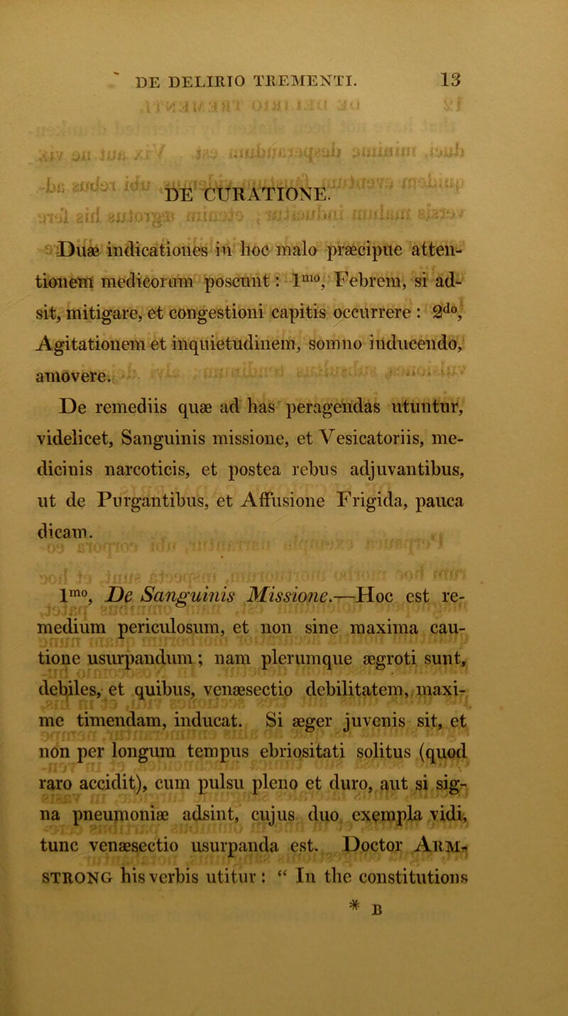 i 'i ' u 3 >11 oi n. i i .i ti j ' i viiv ijii Sun /fV Ji‘V ;>« ^jtRj DE CURATI0NE. tmi ^ii* yntoiga* rninAo , ruiiuwbai utulnitt sjafcwr Duae indicationes in hoc malo praecipue atten- tionem medicorum poscunt: lmo, Febrem, si ad- sit, mitigare, et congestioni capitis occurrere : 2do, Agitationem et inquietudinem, somno inducendo, amovere. De remediis quae ad has peragendas utuntur, videlicet, Sanguinis missione, et Vesicatoriis, me- dicinis narcoticis, et postea rebus adjuvantibus, ut de Purgantibus, et Affusione Frigida, pauca dicam. lmo, De Sanguinis Missione.—Hoc est re- medium periculosum, et non sine maxima cau- tione usurpandum; nam plerumque aegroti sunt, debiles, et quibus, venaesectio debilitatem, maxi- me timendam, inducat. Si aeger juvenis sit, et non per longum tempus ebriositati solitus (quod raro accidit), cum pulsu pleno et duro, aut si sig- na pneumoniae adsint, cujus duo exempla vidi, tunc venaesectio usurpanda est. Doctor Aiim* strong his verbis utitur: “ In the constitutions