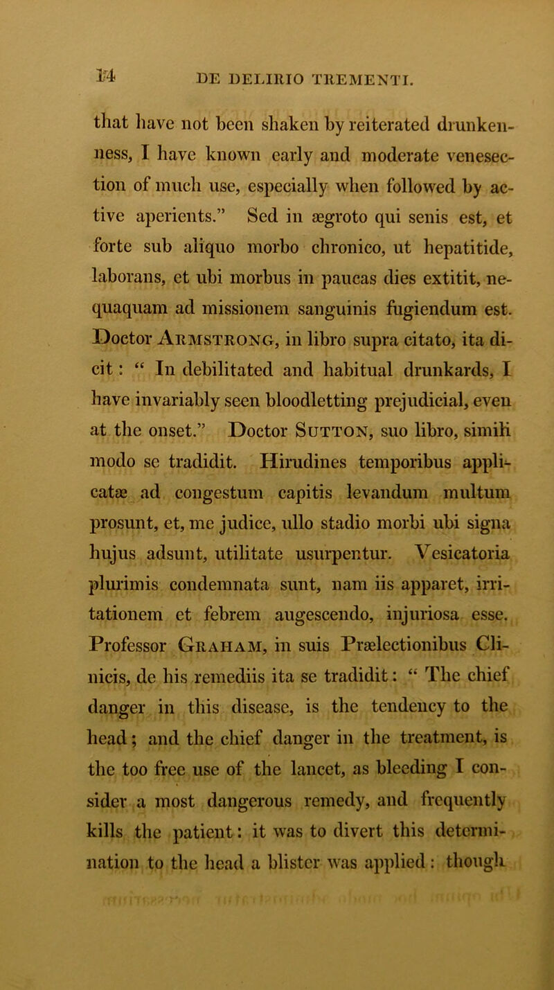 M that liave not bcen shaken by reiterated di unken- ness, I liave known early and moderate venesec- tion of much use, espeeially wlien followed by ac- tive aperients.” Sed in aegroto qui senis est, et forte sub aliquo morbo chronico, ut hepatitide, laborans, et ubi morbus in paucas dies extitit, ne- quaquam ad missionem sanguinis fugiendum est. Doctor Armstrong, in libro supra citato, ita di- cit: “ In debilitated and habitual drunkards, I liave invariably seen bloodletting prejudicial, even at the onset.” Doctor Sutton, suo libro, simili modo se tradidit. Hirudines temporibus appli- catae ad congestum capitis levandum multum prosunt, et, me judice, ullo stadio morbi ubi signa hujus adsunt, utilitate usurpentur. Vesicatoria plurimis condemnata sunt, nam iis apparet, irri- tationem et febrem augescendo, injuriosa esse. Professor Graiiam, in suis Praelectionibus Cli- nicis, de bis remediis ita se tradidit: “ The chief danger in tliis disease, is the tendency to the liead; and the chief danger in the treatment, is the too free use of the lancet, as bleeding I con- sider a most dangerous remedy, and frequently kills the patient: it was to divert tliis detcrmi- nation to the liead a blistcr was applied: thougli