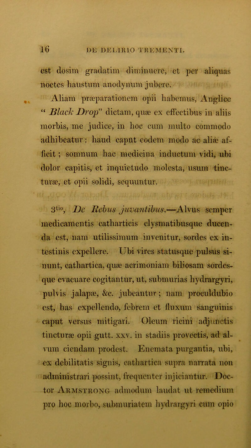 est dosim gradatim diminuere, et per aliquas noctes haustum anodynum jubere. Aliam praeparationem opii habemus, Anglice “ Black JDrop” dictam, quae ex effectibus in aliis morbis, me judice, in hoc cum multo commodo adhibeatur: haud caput eodem modo ac aliae af- ficit ; somnum hac medicina inductum vidi, ubi dolor capitis, et inquietudo molesta, usum tinc- turae, et opii solidi, sequuntur. 3tio, Dc Rebus juvantibus.—Alvus semper medicamentis catharticis clysmatibusque ducen- da est, nam utilissimum invenitur, sordes ex in- testinis expellere. Ubi vires statusque pulsus si- nunt, cathartica, quae acrimoniam biliosam sordes- que evacuare cogitantur, ut, submurias hydrargyri, pulvis jalapae, &c. jubeantur; nam proculdubio est, has expellendo, febrem et fluxum sanguinis caput versus mitigari. Oleum ricini adjunctis tincturae opii gutt. xxv. in stadiis provectis, ad al- vum ciendam prodest. Enemata purgantia, ubi, ex debilitatis signis, cathartica supra narrata non administrari possint, frequenter injiciantur. Doc- tor Armstrong admodum laudat ut remedium pro hoc morbo, submuriatem hydrargyri cum opio