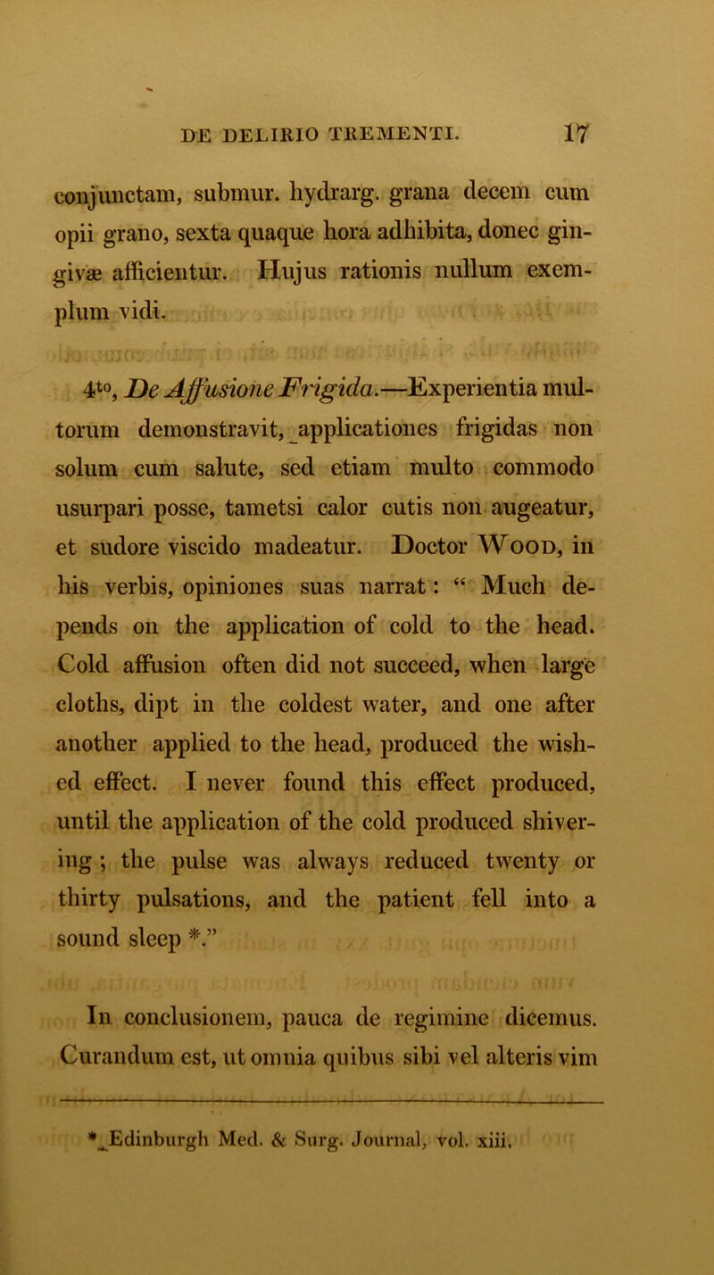 conjunctam, submur. hydrarg. grana decem cum opii grano, sexta quaque hora adhibita, donec gin- givae afficientur. Hujus rationis nullum exem- plum vidi. 4t0, De Affusione Frigida.—Experientia mul- torum demonstravit, applicationes frigidas non solum cum salute, sed etiam multo commodo usurpari posse, tametsi calor cutis non augeatur, et sudore viscido madeatur. Doctor Wood, in his verbis, opiniones suas narrat: “ Much de- pends on the application of cold to tlie head. Cold affusion often did not succeed, when large cloths, dipt in the coldest water, and one after another applied to the head, produced the wish- ed effect. I never found this effect produced, until the application of the cold produced shiver- ing ; the pulse was always reduced twenty or tliirty pulsations, and the patient feli into a sound sleep In conclusionem, pauca de regimine dicemus. Curandum est, ut omnia quibus sibi vel alteris vim ♦^Edinburgh Med. & Surg. Journal, vol. xiii,