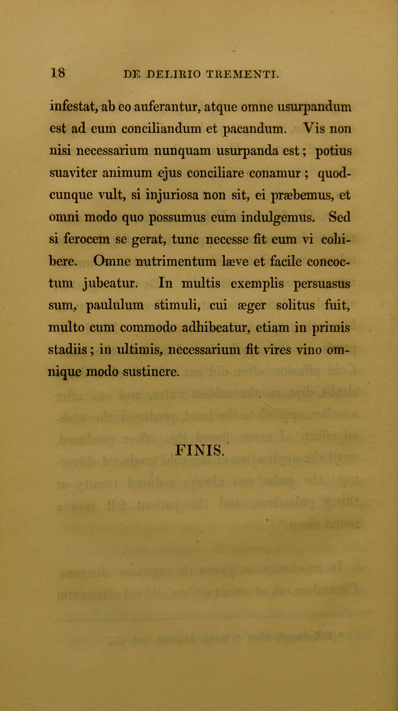 infestat, ab eo auferantur, atque omne usurpandum est ad eum conciliandum et pacandum. Vis non nisi necessarium nunquam usurpanda est; potius suaviter animum ejus conciliare conamur ; quod- cunque vult, si injuriosa non sit, ei praebemus, et omni modo quo possumus eum indulgemus. Sed si ferocem se gerat, tunc necesse fit eum vi colli- bere. Omne nutrimentum laeve et facile concoc- tum jubeatur. In multis exemplis persuasus sum, paululum stimuli, cui aeger solitus fuit, multo cum commodo adhibeatur, etiam in primis stadiis; in ultimis, necessarium fit vires vino om- nique modo sustinere. FINIS.