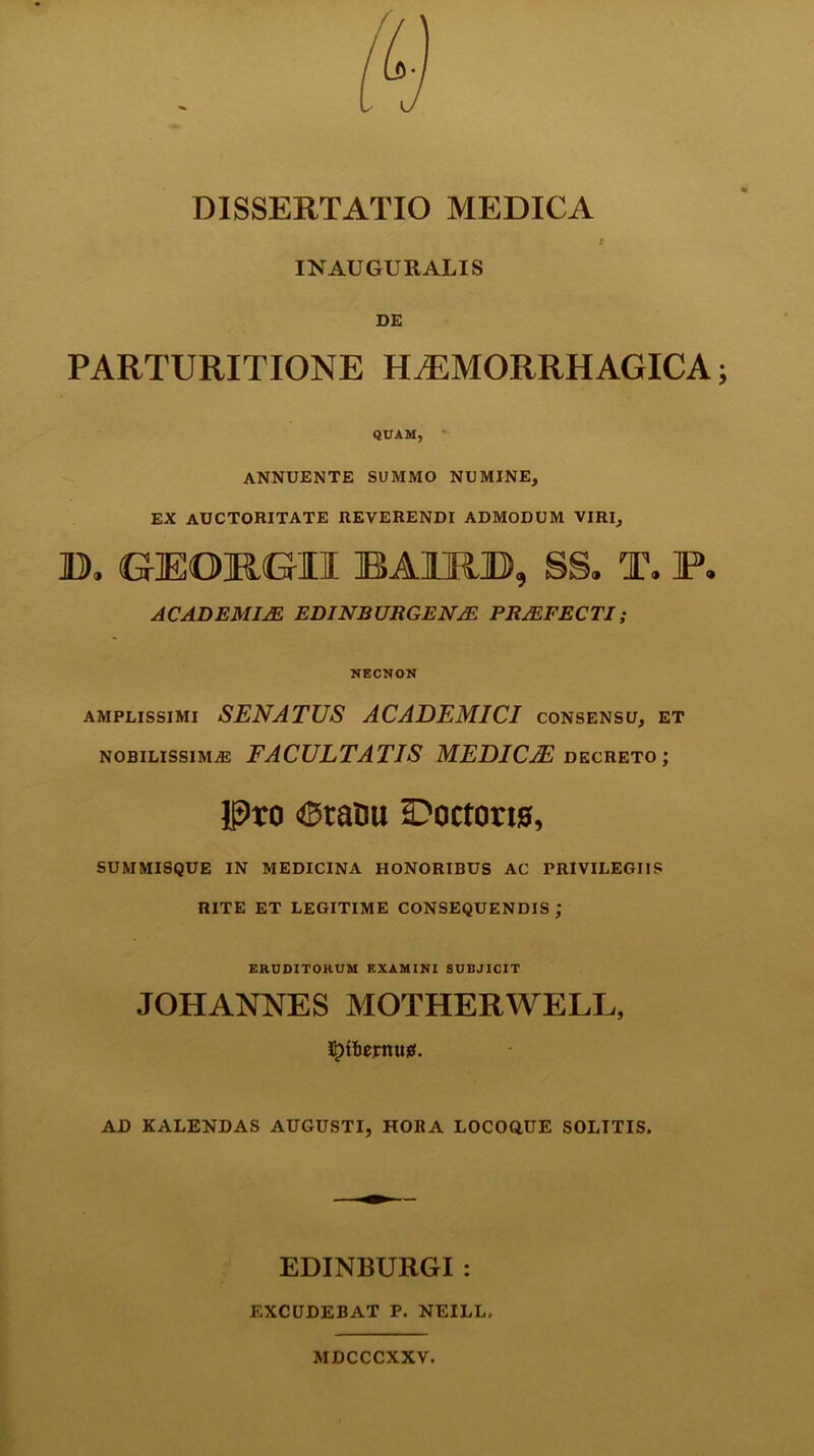 IN AUGURALIS DE PARTURITIONE HAEMORRHAGICA QUAM, annuente summo numine, ex auctoritate reverendi admodum viri, D. GEOKGII BAHU5, S§. T. F. ACADEMIJE EDINBURGENJE PROFECTI; NECNON amplissimi SENATUS ACADEMICI consensu, et nobilissimae FACULTATIS MEDICAE, decreto ; Pro Oratui iDoctorw, summisque in medicina honoribus ac privilegiis RITE ET LEGITIME CONSEQUENDIS ; ERUDITORUM EXAMINI SUBJICIT JOHANNES MOTHERWELL, AD KALENDAS AUGUSTI, HORA LOCOQUE SOLTTIS. EDINBURGI : EXCUDEBAT P. NEILL, MDCCCXXV.