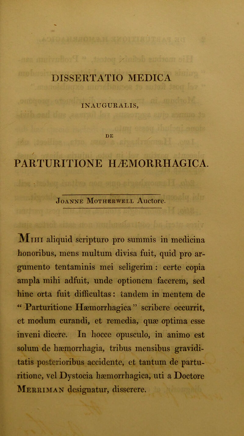INAUGDUALIS, DE PARTURITIONE HAEMORRHAGICA. Joanne Motherwell Auctore. Mihi aliquid scripturo pro summis in medicina honoribus, mens multum divisa fuit, quid pro ar- gumento tentaminis mei seligerim : certe copia ampla mihi adfuit, unde optionem facerem, sed hinc orta fuit difficultas: tandem in mentem de “ Parturitione Haemorrhagica” scribere occurrit, et modum curandi, et remedia, quae optima esse inveni dicere. In hocce opusculo, in animo est solum de haemorrhagia, tribus mensibus gravidi- tatis posterioribus accidente, et tantum de partu- ritione, vel Dystocia haemorrhagica, uti a Doctore Merriman designatur, disserere.