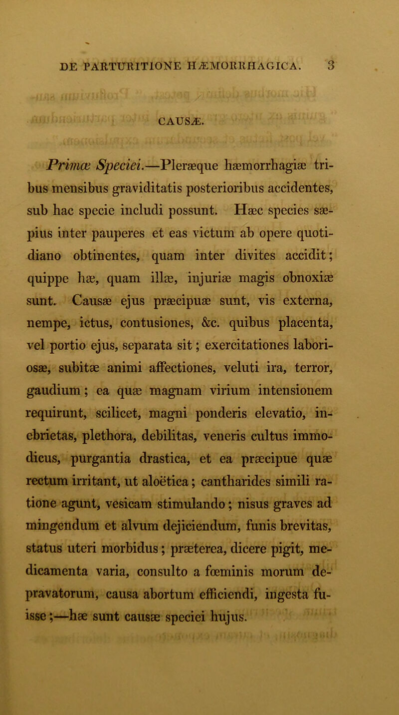 CAUSaE. Priince Speciei.—Plerseque haemorrhagiae tri- bus mensibus graviditatis posterioribus accidentes, sub hac specie includi possunt. Haec species sae- pius inter pauperes et eas victum ab opere quoti- diano obtinentes, quam inter divites accidit; quippe hae, quam illae, injuriae magis obnoxiae sunt. Causae ejus praecipuae sunt, vis externa, nempe, ictus, contusiones, &c. quibus placenta, vel portio ejus, separata sit; exercitationes labori- osae, subitae animi affectiones, veluti ira, terror, gaudium; ea quae magnam virium intensionem requirunt, scilicet, magni ponderis elevatio, in- ebrietas, plethora, debilitas, veneris cultus immo- dicus, purgantia drastica, et ea praecipue quae rectum irritant, ut aloetica; cantharides simili ra- tione agunt, vesicam stimulando; nisus graves ad mingendum et alvum dejiciendum, funis brevitas, status uteri morbidus; praeterea, dicere pigit, me- dicamenta varia, consulto a foeminis morum de- pravatorum, causa abortum efficiendi, ingesta fu- isse ;—hae sunt causae speciei hujus.