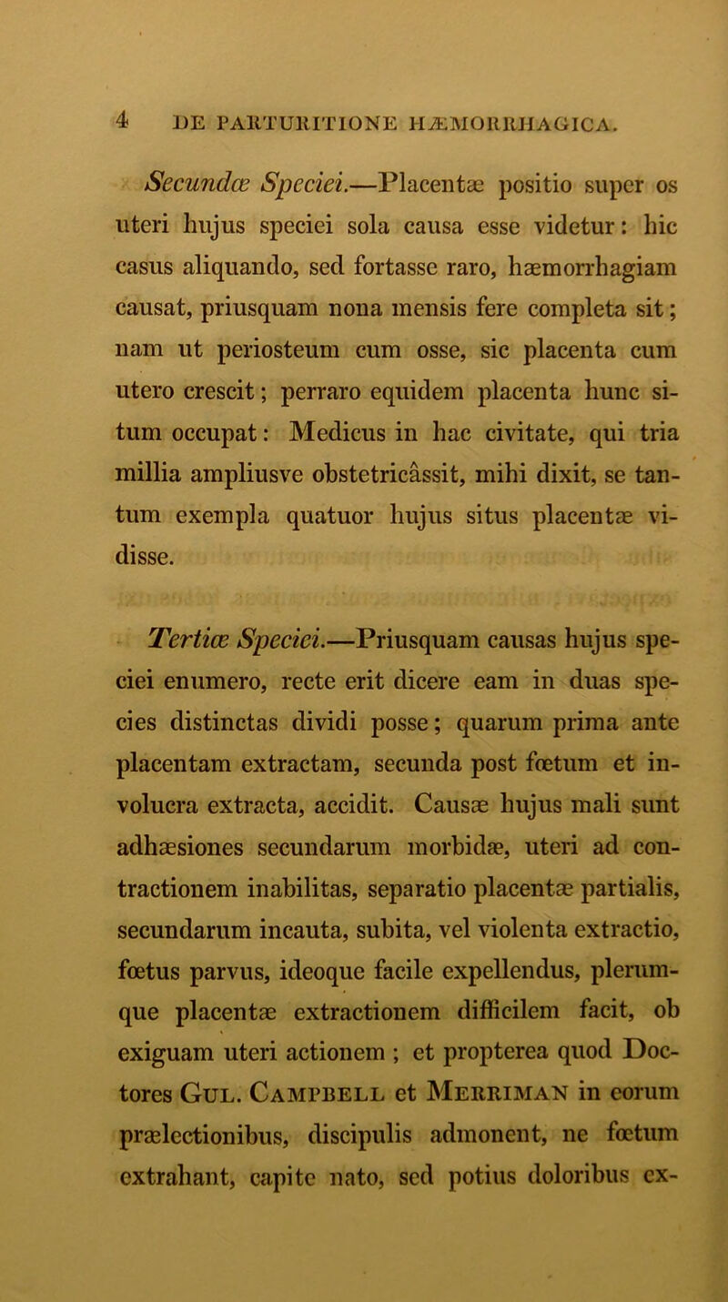 Secundae Speciei.—Placentae positio super os uteri hujus speciei sola causa esse videtur: hic casus aliquando, sed fortasse raro, haemorrhagiam causat, priusquam nona mensis fere completa sit; nam ut periosteum cum osse, sic placenta cum utero crescit; perraro equidem placenta hunc si- tum occupat: Medicus in hac civitate, qui tria millia ampliusve obstetricassit, mihi dixit, se tan- tum exempla quatuor hujus situs placentae vi- disse. Tertiae Speciei.—Priusquam causas hujus spe- ciei enumero, recte erit dicere eam in duas spe- cies distinctas dividi posse; quarum prima ante placentam extractam, secunda post foetum et in- volucra extracta, accidit. Causae hujus mali sunt adhaesiones secundarum morbida?, uteri ad con- tractionem inabilitas, separatio placentae partialis, secundarum incauta, subita, vel violenta extractio, foetus parvus, ideoque facile expellendus, plerum- que placentae extractionem difficilem facit, ob exiguam uteri actionem ; et propterea quod Doc- tores Gul. Camebell et Merriman in eorum praelectionibus, discipulis admonent, ne foetum extrahant, capite nato, sed potius doloribus cx-