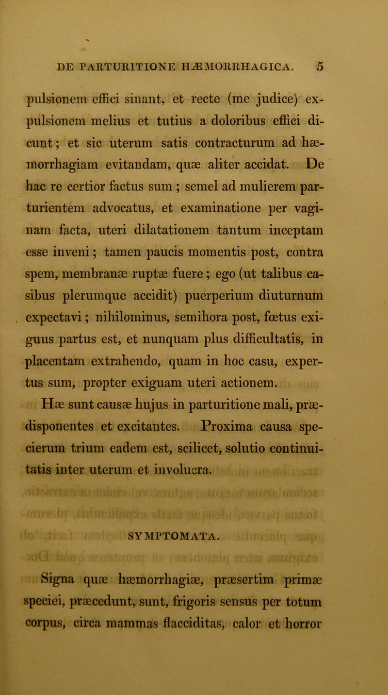 pulsionem effici sinant, et recte (me judice) ex- pulsionem melius et tutius a doloribus effici di- cunt ; et sic uterum satis contracturum ad hae- morrhagiam evitandam, quae aliter accidat. De hac re certior factus sum ; semel ad mulierem par- turientem advocatus, et examinatione per vagi- nam facta, uteri dilatationem tantum inceptam esse inveni; tamen paucis momentis post, contra spem, membranae ruptae fuere; ego (ut talibus ca- sibus plerumque accidit) puerperium diuturnum , expectavi; nihilominus, semihora post, foetus exi- guus partus est, et nunquam plus difficultatis, in placentam extrahendo, quam in hoc casu, exper- tus sum, propter exiguam uteri actionem. Hae sunt causae hujus in parturitione mali, prae- disponentes et excitantes. Proxima causa spe- cierum trium eadem est, scilicet, solutio continui- tatis inter uterum et involucra. SYMPTOMATA. Signa quae haemorrhagiae, praesertim primae speciei, praecedunt, sunt, frigoris sensus per totum corpus, circa mammas flacciditas, calor et horror