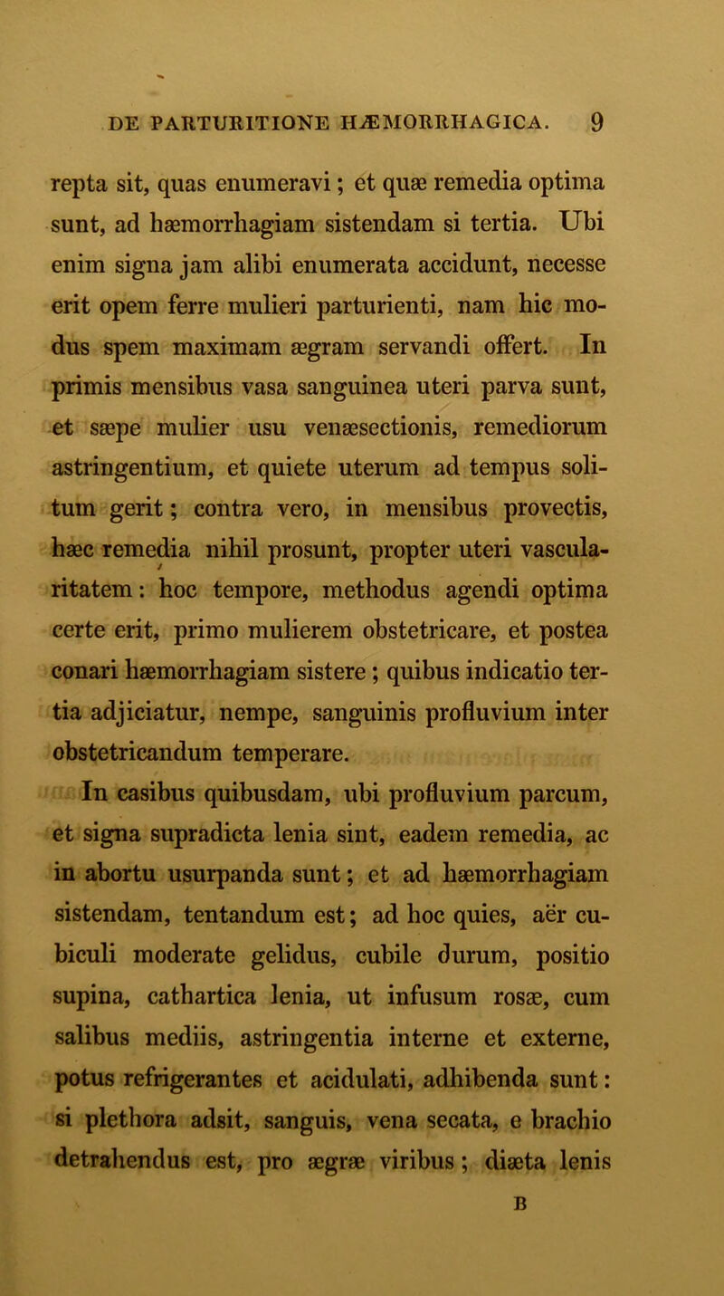 repta sit, quas enumeravi; et quae remedia optima sunt, ad haemorrhagiam sistendam si tertia. Ubi enim signa jam alibi enumerata accidunt, necesse erit opem ferre mulieri parturienti, nam hic mo- dus spem maximam aegram servandi offert. In primis mensibus vasa sanguinea uteri parva sunt, et saepe mulier usu venaesectionis, remediorum astringentium, et quiete uterum ad tempus soli- tum gerit; contra vero, in mensibus provectis, haec remedia nihil prosunt, propter uteri vascula- ritatem: hoc tempore, methodus agendi optima certe erit, primo mulierem obstetricare, et postea conari haemorrhagiam sistere; quibus indicatio ter- tia adjiciatur, nempe, sanguinis profluvium inter obstetricandum temperare. In casibus quibusdam, ubi profluvium parcum, et signa supradicta lenia sint, eadem remedia, ac in abortu usurpanda sunt; et ad haemorrhagiam sistendam, tentandum est; ad hoc quies, aer cu- biculi moderate gelidus, cubile durum, positio supina, cathartica lenia, ut infusum rosae, cum salibus mediis, astringentia interne et externe, potus refrigerantes et acidulati, adhibenda sunt: si plethora adsit, sanguis, vena secata, e brachio detrahendus est, pro aegrae viribus; diaeta lenis B