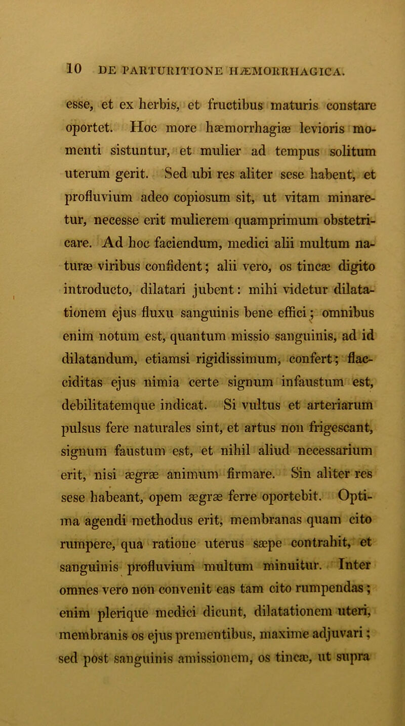 esse, et ex herbis, et fructibus maturis constare oportet. Hoc more haemorrhagiae levioris mo- menti sistuntur, et mulier ad tempus solitum uterum gerit. Sed ubi res aliter sese habent, et profluvium adeo copiosum sit, ut vitam minare- tur, necesse erit mulierem quamprimum obstetri- care. Ad hoc faciendum, medici alii multum na- turae viribus confident; alii vero, os tincae digito introducto, dilatari jubent: mihi videtur dilata- tionem ejus fluxu sanguinis bene effici; omnibus enim notum est, quantum missio sanguinis, ad id dilatandum, etiamsi rigidissimum, confert; flac- ciditas ejus nimia certe signum infaustum est, debilitatemque indicat. Si vultus et arteriarum pulsus fere naturales sint, et artus non frigescant, signum faustum est, et nihil aliud necessarium erit, nisi aegras animum firmare. Sin aliter res sese habeant, opem aegrae ferre oportebit. Opti- ma agendi methodus erit, membranas quam cito rumpere, qua ratione uterus saepe contrahit, et sanguinis profluvium multum minuitur. Inter omnes vero non convenit eas tam cito rumpendas; enim plerique medici dicunt, dilatationem uteri, membranis os ejus prementibus, maxime adjuvari: sed post sanguinis amissionem, os tincae, ut supra