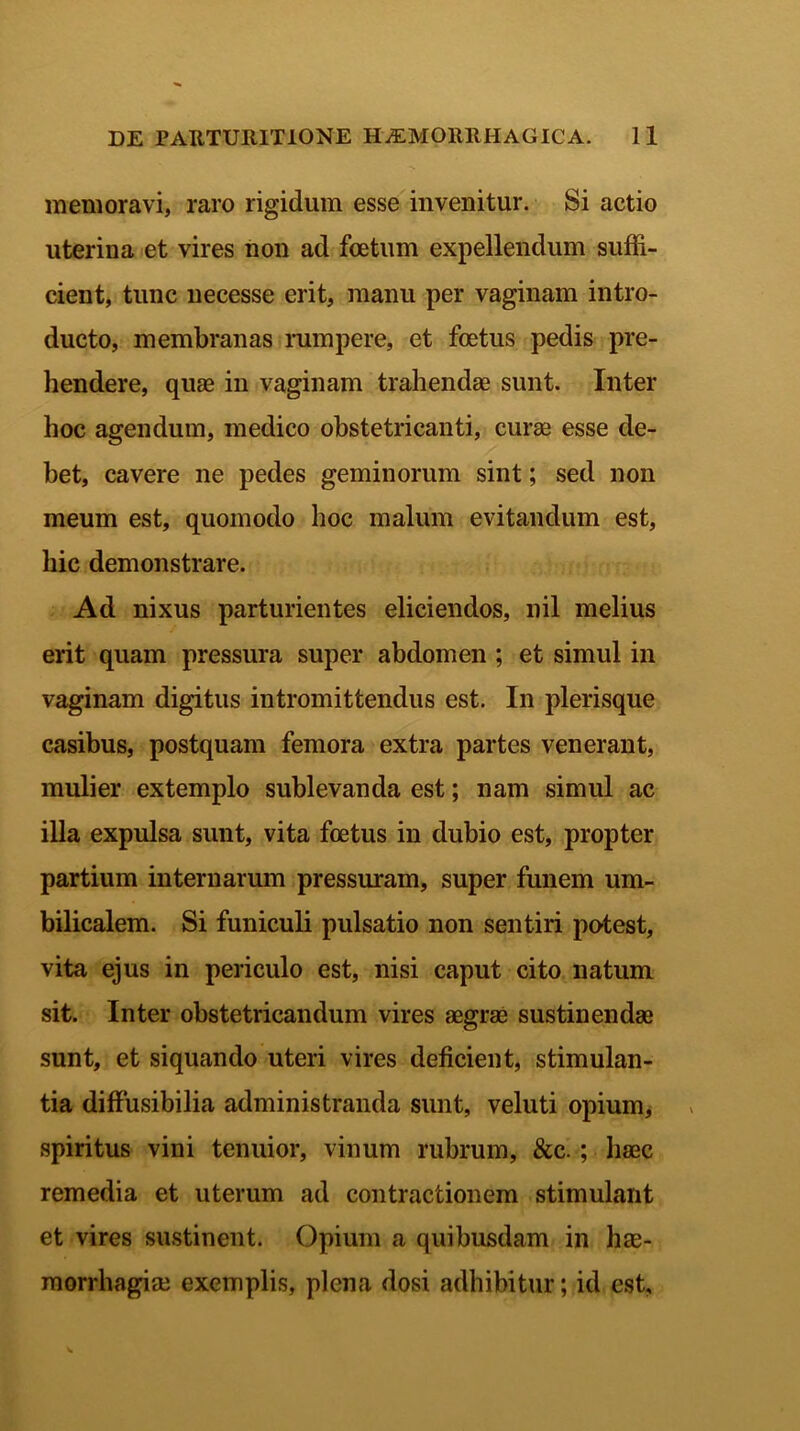 memoravi, raro rigidum esse invenitur. Si actio uterina et vires non ad foetum expellendum suffi- cient, tunc necesse erit, manu per vaginam intro- ducto, membranas rumpere, et foetus pedis pre- hendere, quae in vaginam trahendae sunt. Inter hoc agendum, medico obstetricanti, curae esse de- bet, cavere ne pedes geminorum sint; sed non meum est, quomodo hoc malum evitandum est, hic demonstrare. Ad nixus parturientes eliciendos, nil melius erit quam pressura super abdomen ; et simul in vaginam digitus intromittendus est. In plerisque casibus, postquam femora extra partes venerant, mulier extemplo sublevanda est; nam simul ac illa expulsa sunt, vita foetus in dubio est, propter partium internarum pressuram, super funem um- bilicalem. Si funiculi pulsatio non sentiri potest, vita ejus in periculo est, nisi caput cito natum sit. Inter obstetricandum vires aegrae sustinendae sunt, et siquando uteri vires deficient, stimulan- tia diffusibilia administranda sunt, veluti opium, spiritus vini tenuior, vinum rubrum, &c. ; haec remedia et uterum ad contractionem stimulant et vires sustinent. Opium a quibusdam in hae- morrhagiae exemplis, plena dosi adbibitur; id est.