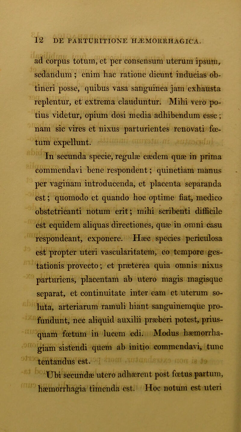 ad corpus totum, et per consensum uterum ipsum, sedandum ; enim hac ratione dicunt inducias ob- tineri posse, quibus vasa sanguinea jam exhausta replentur, et extrema clauduntur. Mihi vero po- tius videtur, opium dosi media adhibendum esse; nam sic vires et nixus parturientes renovati foe- tum expellunt. In secunda specie, regulae eaedem quae in prima commendavi bene respondent; quinetiam manus per vaginam introducenda, et placenta separanda est; quomodo et quando hoc optime fiat, medico obstetricanti notum erit; mihi scribenti difficile est equidem aliquas directiones, quae in omni casu respondeant, exponere. Haec species periculosa est propter uteri vascularitatem, eo tempore ges- tationis provecto; et praeterea quia omnis nixus parturiens, placentam ab utero magis magisque separat, et continuitate inter eam et uterum so- luta, arteriarum ramuli hiant sanguinemque pro- fundunt, nec aliquid auxilii praeberi potest, prius- quam foetum in lucem edi. Modus haemorrha- giam sistendi quem ab initio commendavi, tunc tentandus est. Ubi secundae utero adhaerent post foetus partum, haemorrhagia timenda est. Hoc notum est uteri