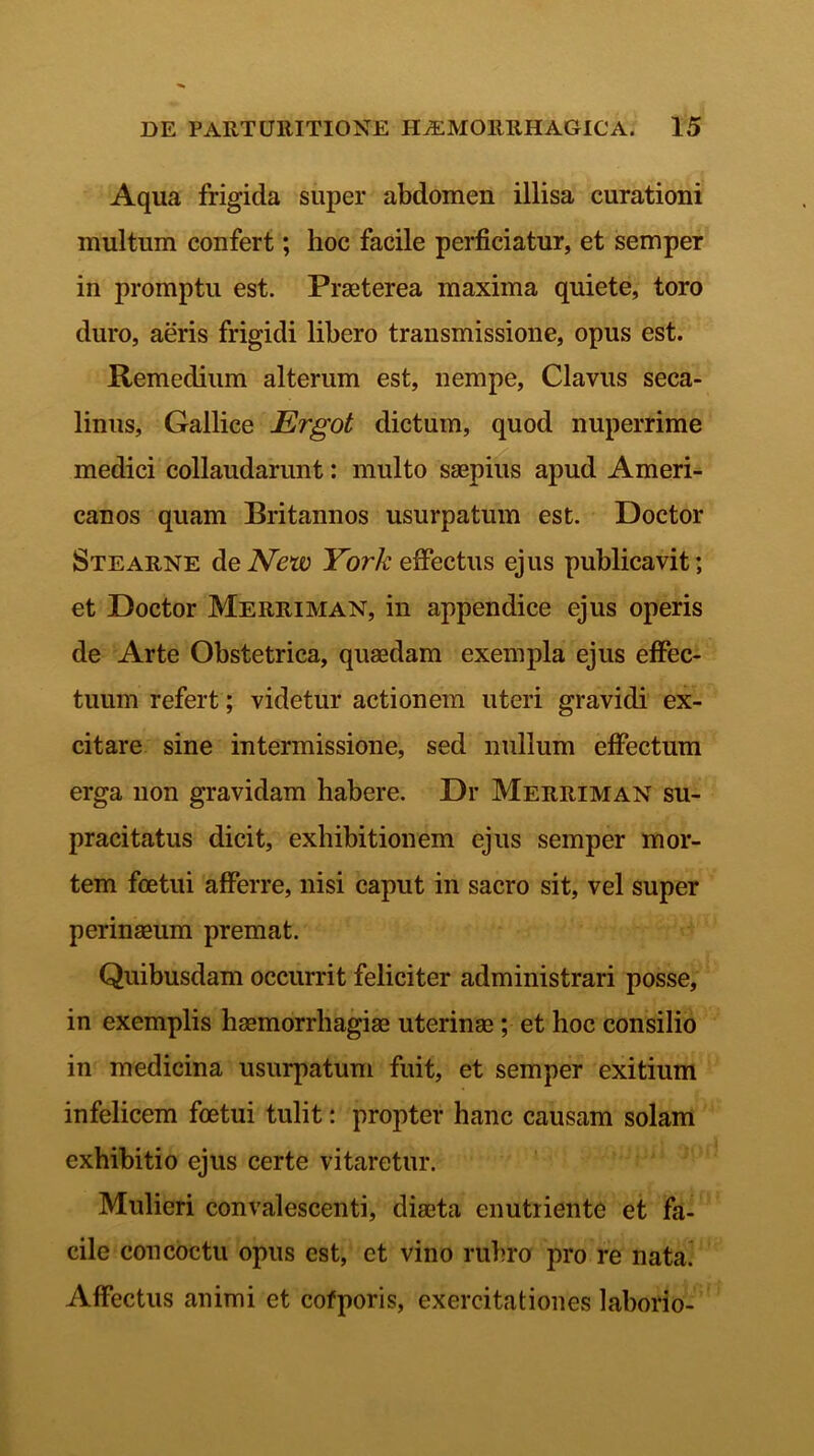 Aqua frigida super abdomen illisa curationi inultum confert; hoc facile perficiatur, et semper in promptu est. Praeterea maxima quiete, toro duro, aeris frigidi libero transmissione, opus est. Remedium alterum est, nempe, Clavus seca- linus, Gallice Ergot dictum, quod nuperrime medici collaudarunt: multo saepius apud Ameri- canos quam Britannos usurpatum est. Doctor Stearne de New York effectus ejus publicavit; et Doctor Merriman, in appendice ejus operis de Arte Obstetrica, quaedam exempla ejus effec- tuum refert; videtur actionem uteri gravidi ex- citare sine intermissione, sed nullum effectum erga non gravidam habere. Dr Merriman su- pracitatus dicit, exhibitionem ejus semper mor- tem foetui afferre, nisi caput in sacro sit, vel super perinseum premat. Quibusdam occurrit feliciter administrari posse, in exemplis haemorrhagiae uterinae; et hoc consilio in medicina usurpatum fuit, et semper exitium infelicem foetui tulit: propter hanc causam solam exhibitio ejus certe vitaretur. Mulieri convalescenti, diaeta enutriente et fa- cile concoctu opus est, et vino rubro pro re nata. Affectus animi et cofporis, exercitationes laborio-