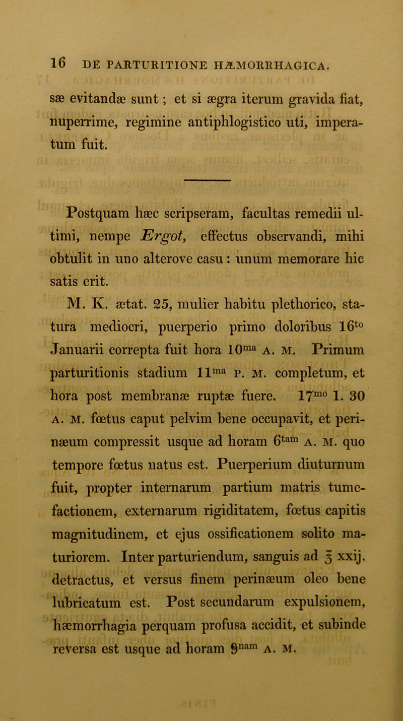 sae evitandae sunt; et si aegra iterum gravida fiat, nuperrime, regimine antiphlogistico uti, impera- tum fuit. Postquam haec scripseram, facultas remedii ul- timi, nempe Ergot, effectus observandi, mihi obtulit in uno altero ve casu: unum memorare hic satis erit. M. K. aetat. 25, mulier habitu plethorico, sta- tura mediocri, puerperio primo doloribus l6t0 Januarii correpta fuit hora 10ma a. m. Primum parturitionis stadium llma p. m. completum, et hora post membranae ruptae fuere. 17™ j 30 a. M. foetus caput pelvim bene occupavit, et peri- naeum compressit usque ad horam 6tam a. m. quo tempore foetus natus est. Puerperium diuturnum fuit, propter internarum partium matris tume- factionem, externarum rigiditatem, foetus capitis magnitudinem, et ejus ossificationem solito ma- turiorem. Inter parturiendum, sanguis ad 3 xxij. detractus, et versus finem perinaeum oleo bene lubricatum est. Post secundarum expulsionem, haemorrhagia perquam profusa accidit, et subinde reversa est usque ad horam 9nam a. m.