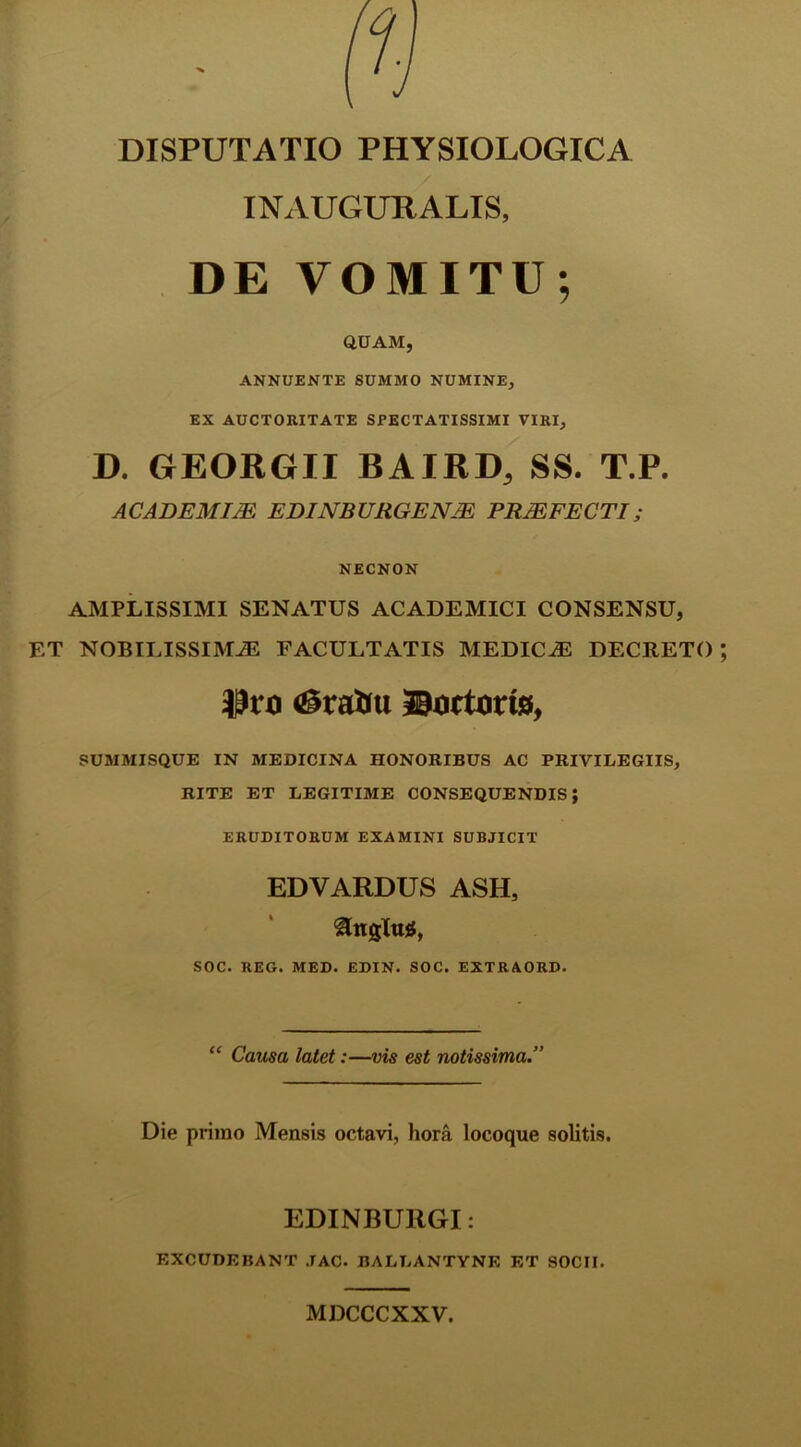 DISPUTATIO PHYSIOLOGICA INAUGURALIS, DE VOMITU; QUAM, ANNUENTE SUMMO NUMINE, EX AUCTORITATE SPECTATISSIMI VIRI, D. GEORGII BAIRD, SS. T.P. ACADEMIJE EDINBURGENJE PROFECTI; NECNON AMPLISSIMI SENATUS ACADEMICI CONSENSU, ET NOBILISSIMA FACULTATIS MEDICA DECRETO fiSrattu Portorio, SUMMISQUE IN MEDICINA HONORIBUS AC PRIVILEGIIS, RITE ET LEGITIME CONSEQUENDIS; ERUDITORUM EXAMINI SUBJICIT EDVARDUS ASH, SOC. REG. MED. EDIN. SOC. EXTRAORD. “ Causa latet:—vis est notissima.” Die primo Mensis octavi, hora locoque solitis. EDINBUllGI: EXCUDEBANT JAC. BALLANTYNE ET SOCII. MDCCCXXV.