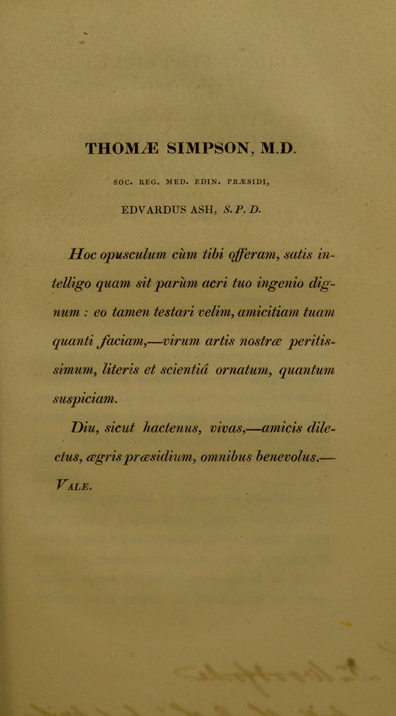 THOMiE SIMPSON, M.D. i SOC. REG. MED. EDIN. FRJESIDI, EDVARDUS ASH, S. P. D. Hoc opusculum cum tibi offeram, satis in- telligo quam sit parum acri tuo ingenio dig- num : eo tamen testari velim, amicitiam tuam quanti faciam,—virum artis nostrce peritis- simum, literis et scientia ornatum, quantum suspiciam. Diu, sicut hactenus, vivas,—amicis dile- ctus, aegris praesidium, omnibus benevolus.— Vale. %