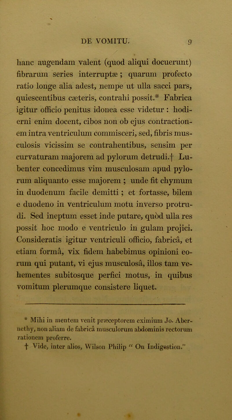 lianc augendam valent (quod aliqui docuerunt) fibrarum series interruptas; quarum profecto ratio longe alia adest, nempe ut ulla sacci pars, quiescentibus caeteris, contrahi possit.* Fabrica igitur officio penitus idonea esse videtur : hodi- erni enim docent, cibos non ob ejus contraction- em intra ventriculum commisceri, sed, fibris mus- culosis vicissim se contrahentibus, sensim per curvaturam majorem ad pylorum detrudi.f Lu- benter concedimus vim musculosam apud pylo- rum aliquanto esse majorem ; unde fit chymum in duodenum facile demitti; et fortasse, bilem e duodeno in ventriculum motu inverso protru- di. Sed ineptum esset inde putare, quod ulla res possit hoc modo e ventriculo in gulam projici. Consideratis igitur ventriculi officio, fabrica, et etiam forma, vix fidem habebimus opinioni eo- rum qui putant, vi ejus musculosa, illos tam ve- hementes subitosque perfici motus, in quibus vomitum plerumque consistere liquet. * Mihi in mentem venit praeceptorem eximium Jo. Aber- nethy, non aliam de fabrica musculorum abdominis rectorum rationem proferre. f Vide, inter alios, Wilson Philip “ On Indigestion.”