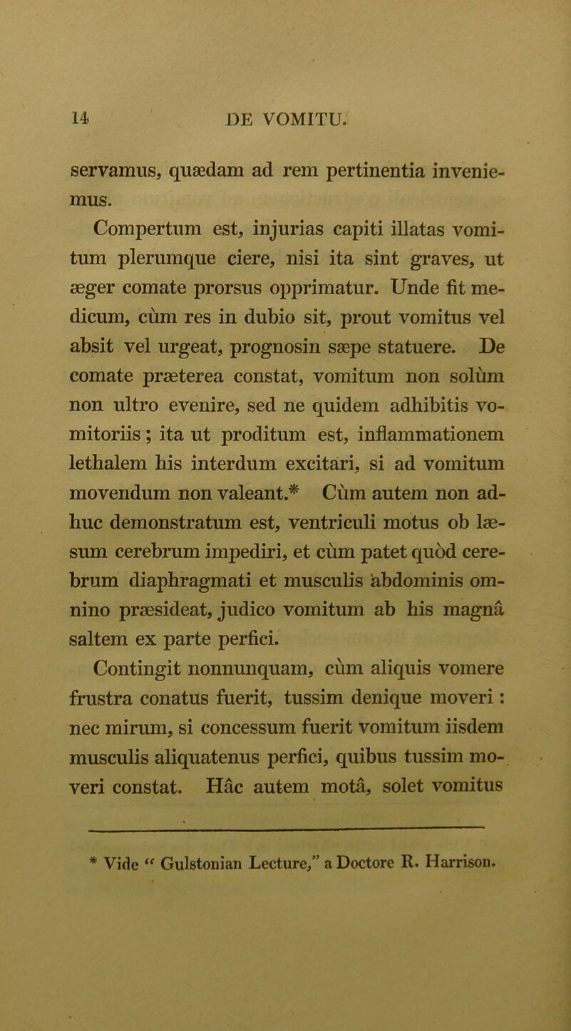 servamus, qusedam ad rem pertinentia invenie- mus. Compertum est, injurias capiti illatas vomi- tum plerumque ciere, nisi ita sint graves, ut aeger comate prorsus opprimatur. Unde fit me- dicum, cum res in dubio sit, prout vomitus vel absit vel urgeat, prognosin saepe statuere. De comate praeterea constat, vomitum non solum non ultro evenire, sed ne quidem adhibitis vo- mitoriis ; ita ut proditum est, inflammationem lethalem his interdum excitari, si ad vomitum movendum non valeant.* Cum autem non ad- huc demonstratum est, ventriculi motus ob lae- sum cerebrum impediri, et cum patet quod cere- brum diaphragmati et musculis 'abdominis om- nino praesideat, judico vomitum ab his magna saltem ex parte perfici. Contingit nonnunquam, cum aliquis vomere frustra conatus fuerit, tussim denique moveri: nec mirum, si concessum fuerit vomitum iisdem musculis aliquatenus perfici, quibus tussim mo- veri constat. Hac autem mota, solet vomitus * Vide “ Gulstonian Lecture,” a Doctore R. Harrison.