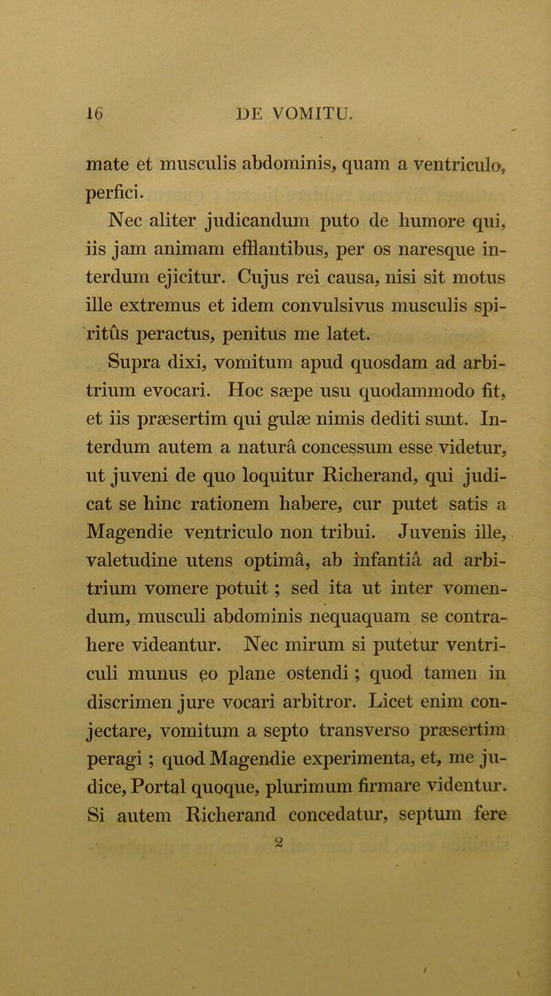 mate et musculis abdominis, quam a ventriculo, perfici. Nec aliter judicandum puto de humore qui, iis jam animam efflantibus, per os naresque in- terdum ejicitur. Cujus rei causa, nisi sit motus ille extremus et idem convulsivus musculis spi- ritus peractus, penitus me latet. Supra dixi, vomitum apud quosdam ad arbi- trium evocari. Hoc saepe usu quodammodo fit, et iis praesertim qui gulae nimis dediti sunt. In- terdum autem a natura concessum esse videtur, ut juveni de quo loquitur Richerand, qui judi- cat se hinc rationem habere, cur putet satis a Magendie ventriculo non tribui. Juvenis ille, valetudine utens optima, ab infantia ad arbi- trium vomere potuit; sed ita ut inter vomen- dum, musculi abdominis nequaquam se contra- here videantur. Nec mirum si putetur ventri- culi munus plane ostendi; quod tamen in discrimen jure vocari arbitror. Licet enim con- jectare, vomitum a septo transverso praesertim peragi; quod Magendie experimenta, et, me ju- dice, Portal quoque, plurimum firmare videntur. Si autem Richerand concedatur, septum fere / 2