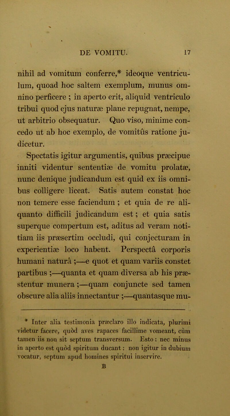 nihil ad vomitum conferre,* ideoque ventricu- lum, quoad hoc saltem exemplum, munus om- nino perficere ; in aperto erit, aliquid ventriculo tribui quod ejus naturae plane repugnat, nempe, ut arbitrio obsequatur. Quo viso, minime con- cedo ut ab hoc exemplo, de vomitus ratione ju- dicetur. Spectatis igitur argumentis, quibus praecipue inniti videntur sententiae de vomitu prolatae, nunc denique judicandum est quid ex iis omni- bus colligere liceat. Satis autem constat hoc non temere esse faciendum ; et quia de re ali- quanto difficili judicandum est; et quia satis superque compertum est, aditus ad veram noti- tiam iis praesertim occludi, qui conjecturam in experientiae loco habent. Perspecta corporis humani natura ;—e quot et quam variis constet partibus ;—quanta et quam diversa ab his prae- stentur munera;—quam conjuncte sed tamen obscure alia aliis innectantur ;—quantasque mu- * Inter alia testimonia praeclaro illo indicata, plurimi videtur facere, qubd aves rapaces facillime vomeant, cum tamen iis non sit septum transversum. Esto: nec minus in aperto est quod spiritum ducant: non igitur in dubium vocatur, septum apud homines spiritui inservire.